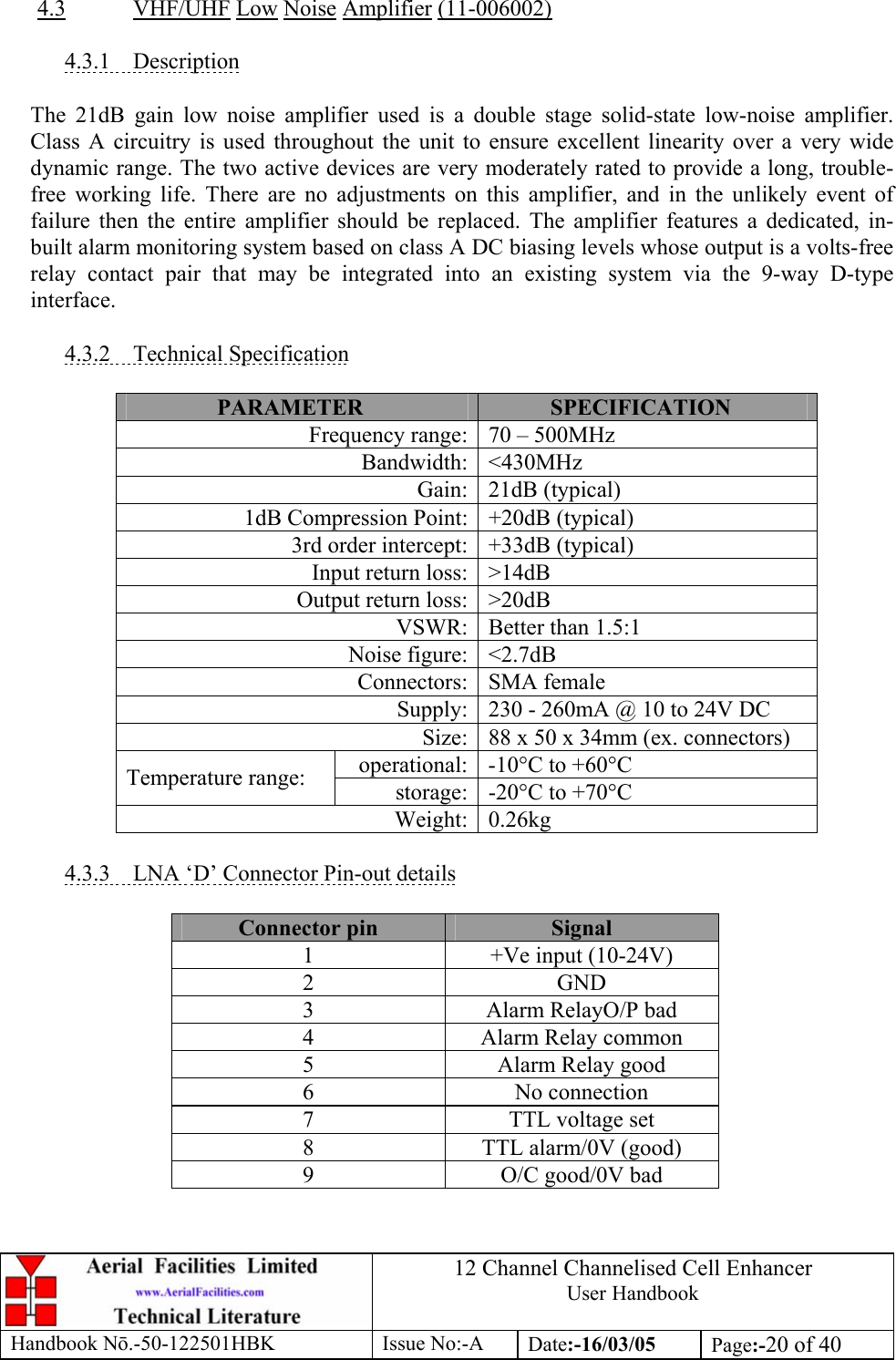 12 Channel Channelised Cell Enhancer User Handbook Handbook N.-50-122501HBK Issue No:-A Date:-16/03/05  Page:-20 of 40   4.3 VHF/UHF Low Noise Amplifier (11-006002)  4.3.1 Description  The 21dB gain low noise amplifier used is a double stage solid-state low-noise amplifier. Class A circuitry is used throughout the unit to ensure excellent linearity over a very wide dynamic range. The two active devices are very moderately rated to provide a long, trouble-free working life. There are no adjustments on this amplifier, and in the unlikely event of failure then the entire amplifier should be replaced. The amplifier features a dedicated, in-built alarm monitoring system based on class A DC biasing levels whose output is a volts-free relay contact pair that may be integrated into an existing system via the 9-way D-type interface.  4.3.2 Technical Specification  PARAMETER  SPECIFICATION Frequency range: 70 – 500MHz Bandwidth: &lt;430MHz Gain: 21dB (typical) 1dB Compression Point: +20dB (typical) 3rd order intercept: +33dB (typical) Input return loss: &gt;14dB Output return loss: &gt;20dB VSWR: Better than 1.5:1 Noise figure: &lt;2.7dB Connectors: SMA female Supply: 230 - 260mA @ 10 to 24V DC Size: 88 x 50 x 34mm (ex. connectors) operational: -10°C to +60°C Temperature range:  storage: -20°C to +70°C Weight: 0.26kg  4.3.3  LNA ‘D’ Connector Pin-out details  Connector pin  Signal 1  +Ve input (10-24V) 2 GND 3  Alarm RelayO/P bad 4  Alarm Relay common 5  Alarm Relay good 6 No connection 7  TTL voltage set 8  TTL alarm/0V (good) 9  O/C good/0V bad  