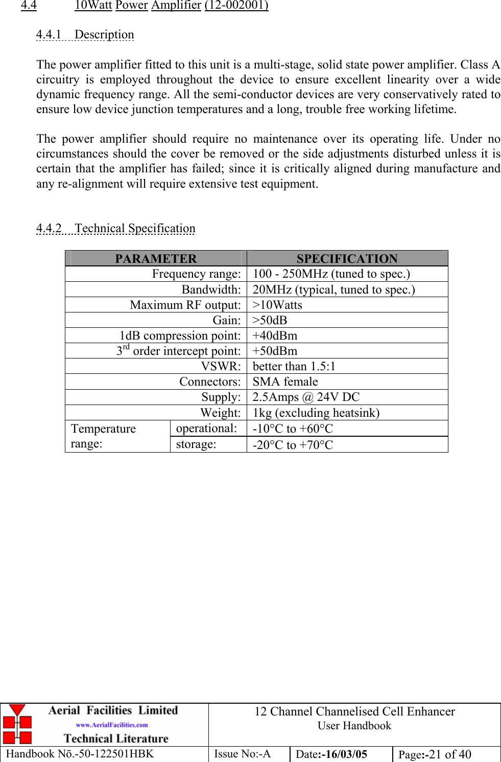 12 Channel Channelised Cell Enhancer User Handbook Handbook N.-50-122501HBK Issue No:-A Date:-16/03/05  Page:-21 of 40   4.4 10Watt Power Amplifier (12-002001)  4.4.1 Description  The power amplifier fitted to this unit is a multi-stage, solid state power amplifier. Class A circuitry is employed throughout the device to ensure excellent linearity over a wide dynamic frequency range. All the semi-conductor devices are very conservatively rated to ensure low device junction temperatures and a long, trouble free working lifetime.  The power amplifier should require no maintenance over its operating life. Under no circumstances should the cover be removed or the side adjustments disturbed unless it is certain that the amplifier has failed; since it is critically aligned during manufacture and any re-alignment will require extensive test equipment.   4.4.2 Technical Specification  PARAMETER  SPECIFICATION Frequency range: 100 - 250MHz (tuned to spec.) Bandwidth: 20MHz (typical, tuned to spec.) Maximum RF output: &gt;10Watts Gain: &gt;50dB 1dB compression point: +40dBm 3rd order intercept point: +50dBm VSWR: better than 1.5:1 Connectors: SMA female Supply: 2.5Amps @ 24V DC Weight: 1kg (excluding heatsink) operational:  -10°C to +60°C Temperature range:  storage:  -20°C to +70°C  