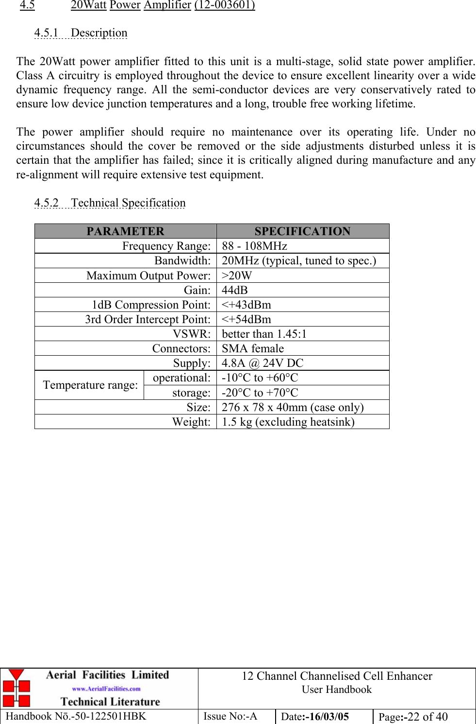 12 Channel Channelised Cell Enhancer User Handbook Handbook N.-50-122501HBK Issue No:-A Date:-16/03/05  Page:-22 of 40   4.5 20Watt Power Amplifier (12-003601)  4.5.1 Description  The 20Watt power amplifier fitted to this unit is a multi-stage, solid state power amplifier. Class A circuitry is employed throughout the device to ensure excellent linearity over a wide dynamic frequency range. All the semi-conductor devices are very conservatively rated to ensure low device junction temperatures and a long, trouble free working lifetime.  The power amplifier should require no maintenance over its operating life. Under no circumstances should the cover be removed or the side adjustments disturbed unless it is certain that the amplifier has failed; since it is critically aligned during manufacture and any re-alignment will require extensive test equipment.  4.5.2 Technical Specification  PARAMETER  SPECIFICATION Frequency Range: 88 - 108MHz Bandwidth: 20MHz (typical, tuned to spec.) Maximum Output Power: &gt;20W Gain: 44dB 1dB Compression Point: &lt;+43dBm 3rd Order Intercept Point: &lt;+54dBm VSWR: better than 1.45:1 Connectors: SMA female Supply: 4.8A @ 24V DC operational: -10°C to +60°C Temperature range:  storage: -20°C to +70°C Size: 276 x 78 x 40mm (case only) Weight: 1.5 kg (excluding heatsink)   