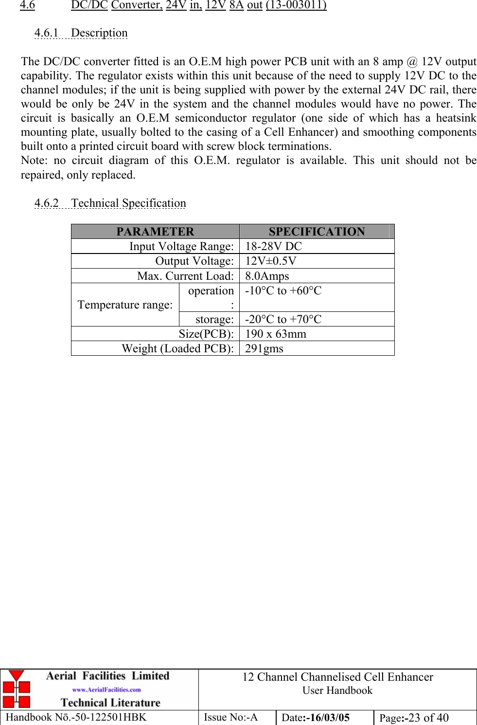 12 Channel Channelised Cell Enhancer User Handbook Handbook N.-50-122501HBK Issue No:-A Date:-16/03/05  Page:-23 of 40   4.6 DC/DC Converter, 24V in, 12V 8A out (13-003011)  4.6.1 Description  The DC/DC converter fitted is an O.E.M high power PCB unit with an 8 amp @ 12V output capability. The regulator exists within this unit because of the need to supply 12V DC to the channel modules; if the unit is being supplied with power by the external 24V DC rail, there would be only be 24V in the system and the channel modules would have no power. The circuit is basically an O.E.M semiconductor regulator (one side of which has a heatsink mounting plate, usually bolted to the casing of a Cell Enhancer) and smoothing components built onto a printed circuit board with screw block terminations. Note: no circuit diagram of this O.E.M. regulator is available. This unit should not be repaired, only replaced.  4.6.2 Technical Specification  PARAMETER  SPECIFICATION Input Voltage Range: 18-28V DC Output Voltage: 12V±0.5V Max. Current Load: 8.0Amps operation:-10°C to +60°C Temperature range: storage: -20°C to +70°C Size(PCB): 190 x 63mm Weight (Loaded PCB): 291gms  