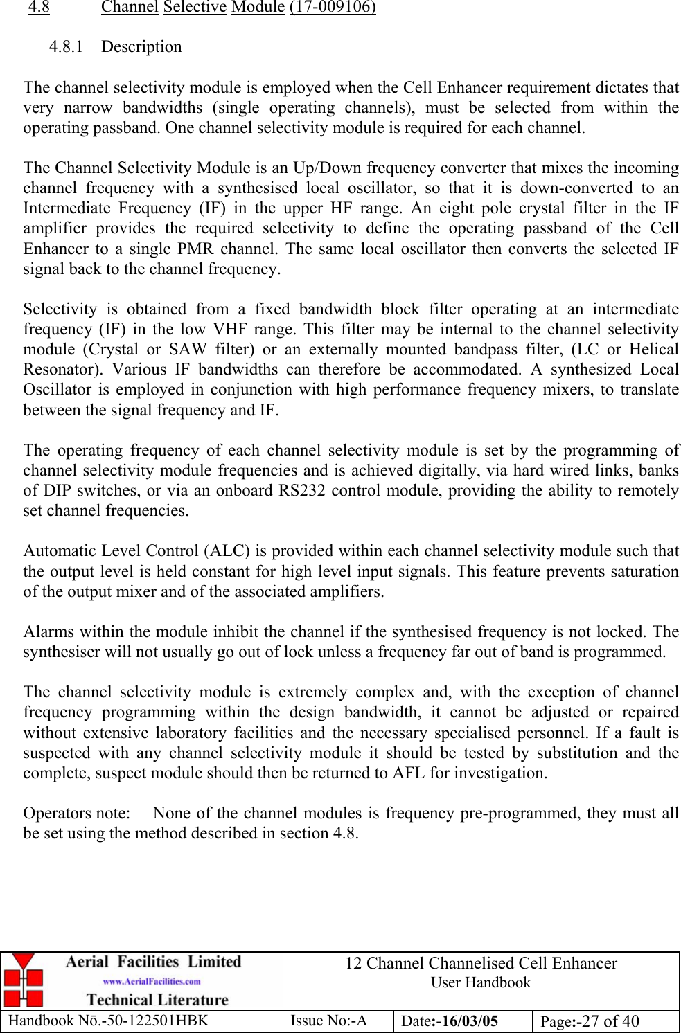 12 Channel Channelised Cell Enhancer User Handbook Handbook N.-50-122501HBK Issue No:-A Date:-16/03/05  Page:-27 of 40   4.8 Channel Selective Module (17-009106)  4.8.1 Description  The channel selectivity module is employed when the Cell Enhancer requirement dictates that very narrow bandwidths (single operating channels), must be selected from within the operating passband. One channel selectivity module is required for each channel.  The Channel Selectivity Module is an Up/Down frequency converter that mixes the incoming channel frequency with a synthesised local oscillator, so that it is down-converted to an Intermediate Frequency (IF) in the upper HF range. An eight pole crystal filter in the IF amplifier provides the required selectivity to define the operating passband of the Cell Enhancer to a single PMR channel. The same local oscillator then converts the selected IF signal back to the channel frequency.  Selectivity is obtained from a fixed bandwidth block filter operating at an intermediate frequency (IF) in the low VHF range. This filter may be internal to the channel selectivity module (Crystal or SAW filter) or an externally mounted bandpass filter, (LC or Helical Resonator). Various IF bandwidths can therefore be accommodated. A synthesized Local Oscillator is employed in conjunction with high performance frequency mixers, to translate between the signal frequency and IF.  The operating frequency of each channel selectivity module is set by the programming of channel selectivity module frequencies and is achieved digitally, via hard wired links, banks of DIP switches, or via an onboard RS232 control module, providing the ability to remotely set channel frequencies.  Automatic Level Control (ALC) is provided within each channel selectivity module such that the output level is held constant for high level input signals. This feature prevents saturation of the output mixer and of the associated amplifiers.  Alarms within the module inhibit the channel if the synthesised frequency is not locked. The synthesiser will not usually go out of lock unless a frequency far out of band is programmed.  The channel selectivity module is extremely complex and, with the exception of channel frequency programming within the design bandwidth, it cannot be adjusted or repaired without extensive laboratory facilities and the necessary specialised personnel. If a fault is suspected with any channel selectivity module it should be tested by substitution and the complete, suspect module should then be returned to AFL for investigation.  Operators note:  None of the channel modules is frequency pre-programmed, they must all be set using the method described in section 4.8.  