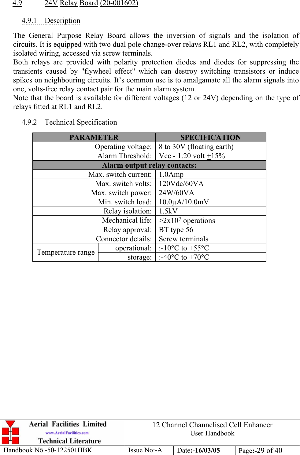 12 Channel Channelised Cell Enhancer User Handbook Handbook N.-50-122501HBK Issue No:-A Date:-16/03/05  Page:-29 of 40   4.9 24V Relay Board (20-001602)  4.9.1 Description  The General Purpose Relay Board allows the inversion of signals and the isolation of circuits. It is equipped with two dual pole change-over relays RL1 and RL2, with completely isolated wiring, accessed via screw terminals. Both relays are provided with polarity protection diodes and diodes for suppressing the transients caused by &quot;flywheel effect&quot; which can destroy switching transistors or induce spikes on neighbouring circuits. It’s common use is to amalgamate all the alarm signals into one, volts-free relay contact pair for the main alarm system. Note that the board is available for different voltages (12 or 24V) depending on the type of relays fitted at RL1 and RL2.  4.9.2 Technical Specification  PARAMETER  SPECIFICATION Operating voltage: 8 to 30V (floating earth) Alarm Threshold: Vcc - 1.20 volt +15% Alarm output relay contacts: Max. switch current: 1.0Amp Max. switch volts: 120Vdc/60VA Max. switch power: 24W/60VA Min. switch load: 10.0µA/10.0mV Relay isolation: 1.5kV Mechanical life: &gt;2x107 operations Relay approval: BT type 56 Connector details: Screw terminals operational: :-10°C to +55°C Temperature range  storage: :-40°C to +70°C  