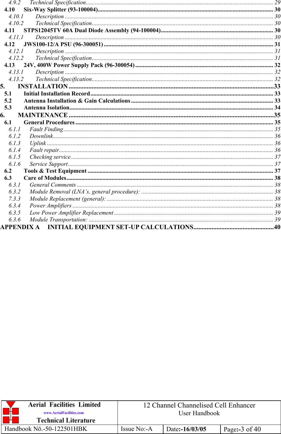 12 Channel Channelised Cell Enhancer User Handbook Handbook N.-50-122501HBK Issue No:-A Date:-16/03/05  Page:-3 of 40  4.9.2 Technical Specification............................................................................................................................. 29 4.10 Six-Way Splitter (93-100004)..................................................................................................................... 30 4.10.1 Description ........................................................................................................................................... 30 4.10.2 Technical Specification......................................................................................................................... 30 4.11 STPS12045TV 60A Dual Diode Assembly (94-100004)........................................................................... 30 4.11.1 Description ........................................................................................................................................... 30 4.12 JWS100-12/A PSU (96-300051) ................................................................................................................. 31 4.12.1 Description ........................................................................................................................................... 31 4.12.2 Technical Specification......................................................................................................................... 31 4.13 24V, 400W Power Supply Pack (96-300054) ............................................................................................ 32 4.13.1 Description ........................................................................................................................................... 32 4.13.2 Technical Specification......................................................................................................................... 32 5. INSTALLATION .............................................................................................................................33 5.1 Initial Installation Record.......................................................................................................................... 33 5.2 Antenna Installation &amp; Gain Calculations ............................................................................................... 33 5.3 Antenna Isolation........................................................................................................................................ 34 6. MAINTENANCE .............................................................................................................................35 6.1 General Procedures .................................................................................................................................... 35 6.1.1 Fault Finding............................................................................................................................................ 35 6.1.2 Downlink................................................................................................................................................... 36 6.1.3 Uplink ....................................................................................................................................................... 36 6.1.4 Fault repair............................................................................................................................................... 36 6.1.5 Checking service....................................................................................................................................... 37 6.1.6 Service Support......................................................................................................................................... 37 6.2 Tools &amp; Test Equipment ............................................................................................................................ 37 6.3 Care of Modules.......................................................................................................................................... 38 6.3.1 General Comments ................................................................................................................................... 38 6.3.2 Module Removal (LNA’s, general procedure): ........................................................................................ 38 7.3.3 Module Replacement (general): ............................................................................................................... 38 6.3.4 Power Amplifiers ...................................................................................................................................... 38 6.3.5 Low Power Amplifier Replacement .......................................................................................................... 39 6.3.6 Module Transportation: ........................................................................................................................... 39 APPENDIX A INITIAL EQUIPMENT SET-UP CALCULATIONS.................................................40    