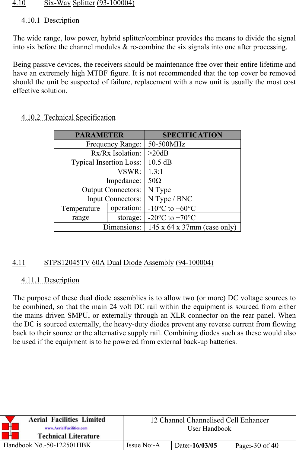 12 Channel Channelised Cell Enhancer User Handbook Handbook N.-50-122501HBK Issue No:-A Date:-16/03/05  Page:-30 of 40   4.10 Six-Way Splitter (93-100004)  4.10.1 Description  The wide range, low power, hybrid splitter/combiner provides the means to divide the signal into six before the channel modules &amp; re-combine the six signals into one after processing.  Being passive devices, the receivers should be maintenance free over their entire lifetime and have an extremely high MTBF figure. It is not recommended that the top cover be removed should the unit be suspected of failure, replacement with a new unit is usually the most cost effective solution.   4.10.2 Technical Specification  PARAMETER  SPECIFICATION Frequency Range: 50-500MHz Rx/Rx Isolation: &gt;20dB Typical Insertion Loss: 10.5 dB VSWR: 1.3:1 Impedance: 50 Output Connectors: N Type Input Connectors: N Type / BNC operation: -10°C to +60°C Temperature range  storage: -20°C to +70°C Dimensions: 145 x 64 x 37mm (case only)    4.11 STPS12045TV 60A Dual Diode Assembly (94-100004)  4.11.1 Description  The purpose of these dual diode assemblies is to allow two (or more) DC voltage sources to be combined, so that the main 24 volt DC rail within the equipment is sourced from either the mains driven SMPU, or externally through an XLR connector on the rear panel. When the DC is sourced externally, the heavy-duty diodes prevent any reverse current from flowing back to their source or the alternative supply rail. Combining diodes such as these would also be used if the equipment is to be powered from external back-up batteries.  