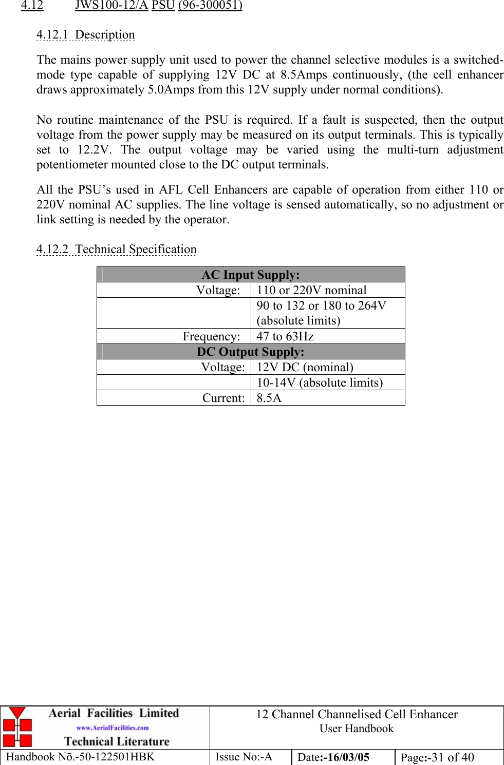 12 Channel Channelised Cell Enhancer User Handbook Handbook N.-50-122501HBK Issue No:-A Date:-16/03/05  Page:-31 of 40   4.12 JWS100-12/A PSU (96-300051)  4.12.1 Description  The mains power supply unit used to power the channel selective modules is a switched-mode type capable of supplying 12V DC at 8.5Amps continuously, (the cell enhancer draws approximately 5.0Amps from this 12V supply under normal conditions).  No routine maintenance of the PSU is required. If a fault is suspected, then the output voltage from the power supply may be measured on its output terminals. This is typically set to 12.2V. The output voltage may be varied using the multi-turn adjustment potentiometer mounted close to the DC output terminals.  All the PSU’s used in AFL Cell Enhancers are capable of operation from either 110 or 220V nominal AC supplies. The line voltage is sensed automatically, so no adjustment or link setting is needed by the operator.  4.12.2 Technical Specification  AC Input Supply: Voltage:  110 or 220V nominal   90 to 132 or 180 to 264V (absolute limits) Frequency:  47 to 63Hz DC Output Supply: Voltage: 12V DC (nominal)   10-14V (absolute limits) Current: 8.5A  