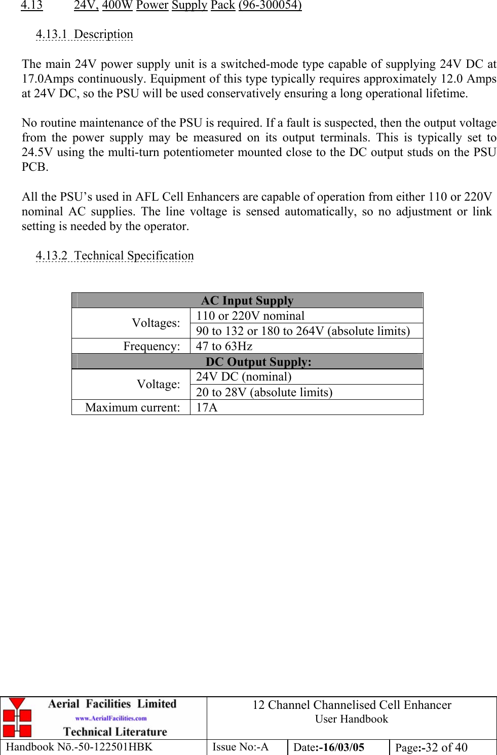 12 Channel Channelised Cell Enhancer User Handbook Handbook N.-50-122501HBK Issue No:-A Date:-16/03/05  Page:-32 of 40   4.13 24V, 400W Power Supply Pack (96-300054)  4.13.1 Description  The main 24V power supply unit is a switched-mode type capable of supplying 24V DC at 17.0Amps continuously. Equipment of this type typically requires approximately 12.0 Amps at 24V DC, so the PSU will be used conservatively ensuring a long operational lifetime.  No routine maintenance of the PSU is required. If a fault is suspected, then the output voltage from the power supply may be measured on its output terminals. This is typically set to 24.5V using the multi-turn potentiometer mounted close to the DC output studs on the PSU PCB.  All the PSU’s used in AFL Cell Enhancers are capable of operation from either 110 or 220V nominal AC supplies. The line voltage is sensed automatically, so no adjustment or link setting is needed by the operator.  4.13.2 Technical Specification   AC Input Supply 110 or 220V nominal Voltages:  90 to 132 or 180 to 264V (absolute limits) Frequency:  47 to 63Hz DC Output Supply: 24V DC (nominal) Voltage:  20 to 28V (absolute limits) Maximum current:  17A         