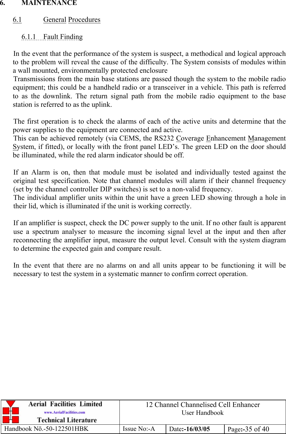 12 Channel Channelised Cell Enhancer User Handbook Handbook N.-50-122501HBK Issue No:-A Date:-16/03/05  Page:-35 of 40   6. MAINTENANCE  6.1 General Procedures  6.1.1 Fault Finding  In the event that the performance of the system is suspect, a methodical and logical approach to the problem will reveal the cause of the difficulty. The System consists of modules within a wall mounted, environmentally protected enclosure Transmissions from the main base stations are passed though the system to the mobile radio equipment; this could be a handheld radio or a transceiver in a vehicle. This path is referred to as the downlink. The return signal path from the mobile radio equipment to the base station is referred to as the uplink.  The first operation is to check the alarms of each of the active units and determine that the power supplies to the equipment are connected and active. This can be achieved remotely (via CEMS, the RS232 Coverage Enhancement Management System, if fitted), or locally with the front panel LED’s. The green LED on the door should be illuminated, while the red alarm indicator should be off.  If an Alarm is on, then that module must be isolated and individually tested against the original test specification. Note that channel modules will alarm if their channel frequency (set by the channel controller DIP switches) is set to a non-valid frequency. The individual amplifier units within the unit have a green LED showing through a hole in their lid, which is illuminated if the unit is working correctly.  If an amplifier is suspect, check the DC power supply to the unit. If no other fault is apparent use a spectrum analyser to measure the incoming signal level at the input and then after reconnecting the amplifier input, measure the output level. Consult with the system diagram to determine the expected gain and compare result.  In the event that there are no alarms on and all units appear to be functioning it will be necessary to test the system in a systematic manner to confirm correct operation. 