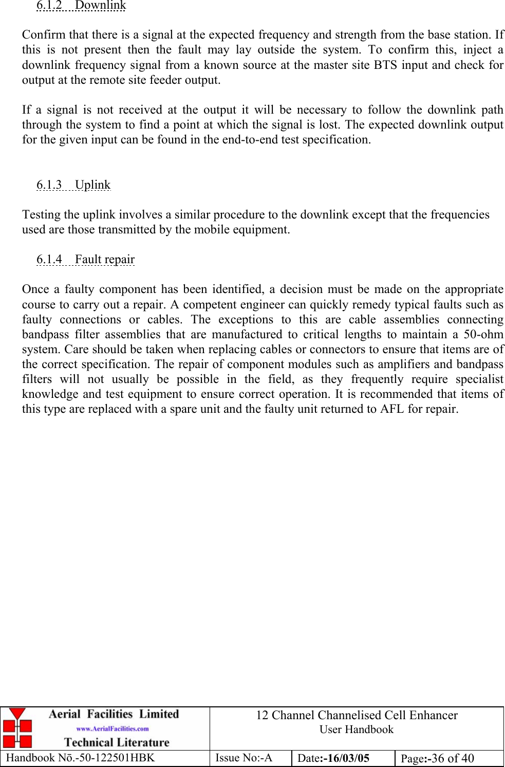 12 Channel Channelised Cell Enhancer User Handbook Handbook N.-50-122501HBK Issue No:-A Date:-16/03/05  Page:-36 of 40   6.1.2 Downlink  Confirm that there is a signal at the expected frequency and strength from the base station. If this is not present then the fault may lay outside the system. To confirm this, inject a downlink frequency signal from a known source at the master site BTS input and check for output at the remote site feeder output.  If a signal is not received at the output it will be necessary to follow the downlink path through the system to find a point at which the signal is lost. The expected downlink output for the given input can be found in the end-to-end test specification.   6.1.3 Uplink  Testing the uplink involves a similar procedure to the downlink except that the frequencies used are those transmitted by the mobile equipment.  6.1.4 Fault repair  Once a faulty component has been identified, a decision must be made on the appropriate course to carry out a repair. A competent engineer can quickly remedy typical faults such as faulty connections or cables. The exceptions to this are cable assemblies connecting bandpass filter assemblies that are manufactured to critical lengths to maintain a 50-ohm system. Care should be taken when replacing cables or connectors to ensure that items are of the correct specification. The repair of component modules such as amplifiers and bandpass filters will not usually be possible in the field, as they frequently require specialist knowledge and test equipment to ensure correct operation. It is recommended that items of this type are replaced with a spare unit and the faulty unit returned to AFL for repair.  