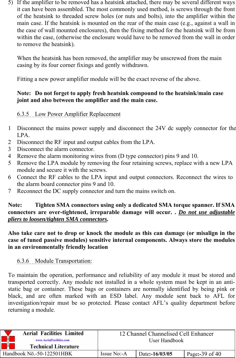 12 Channel Channelised Cell Enhancer User Handbook Handbook N.-50-122501HBK Issue No:-A Date:-16/03/05  Page:-39 of 40   5)  If the amplifier to be removed has a heatsink attached, there may be several different ways it can have been assembled. The most commonly used method, is screws through the front of the heatsink to threaded screw holes (or nuts and bolts), into the amplifier within the main case. If the heatsink is mounted on the rear of the main case (e.g., against a wall in the case of wall mounted enclosures), then the fixing method for the heatsink will be from within the case, (otherwise the enclosure would have to be removed from the wall in order to remove the heatsink).  When the heatsink has been removed, the amplifier may be unscrewed from the main casing by its four corner fixings and gently withdrawn.  Fitting a new power amplifier module will be the exact reverse of the above.  Note:  Do not forget to apply fresh heatsink compound to the heatsink/main case joint and also between the amplifier and the main case.  6.3.5  Low Power Amplifier Replacement  1 Disconnect the mains power supply and disconnect the 24V dc supply connector for the LPA. 2 Disconnect the RF input and output cables from the LPA. 3 Disconnect the alarm connector. 4 Remove the alarm monitoring wires from (D type connector) pins 9 and 10. 5 Remove the LPA module by removing the four retaining screws, replace with a new LPA module and secure it with the screws. 6 Connect the RF cables to the LPA input and output connectors. Reconnect the wires to the alarm board connector pins 9 and 10. 7 Reconnect the DC supply connector and turn the mains switch on.  Note:  Tighten SMA connectors using only a dedicated SMA torque spanner. If SMA connectors are over-tightened, irreparable damage will occur. . Do not use adjustable pliers to loosen/tighten SMA connectors.  Also take care not to drop or knock the module as this can damage (or misalign in the case of tuned passive modules) sensitive internal components. Always store the modules in an environmentally friendly location  6.3.6 Module Transportation:  To maintain the operation, performance and reliability of any module it must be stored and transported correctly. Any module not installed in a whole system must be kept in an anti-static bag or container. These bags or containers are normally identified by being pink or black, and are often marked with an ESD label. Any module sent back to AFL for investigation/repair must be so protected. Please contact AFL’s quality department before returning a module. 