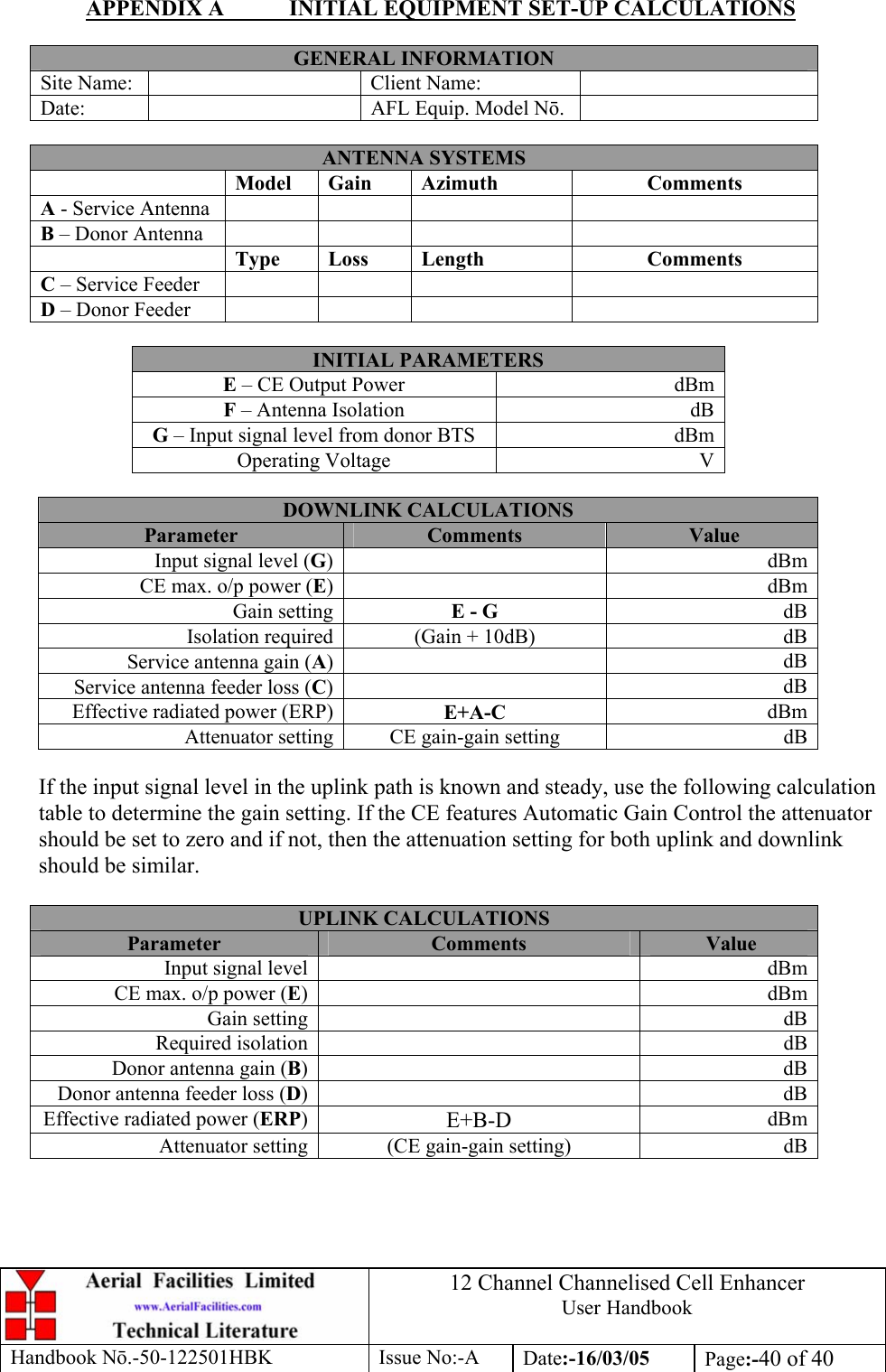 12 Channel Channelised Cell Enhancer User Handbook Handbook N.-50-122501HBK Issue No:-A Date:-16/03/05  Page:-40 of 40  APPENDIX A  INITIAL EQUIPMENT SET-UP CALCULATIONS  GENERAL INFORMATION Site Name:    Client Name:   Date:    AFL Equip. Model N.   ANTENNA SYSTEMS  Model Gain  Azimuth  Comments A - Service Antenna       B – Donor Antenna        Type Loss  Length  Comments C – Service Feeder       D – Donor Feeder        INITIAL PARAMETERS E – CE Output Power  dBm F – Antenna Isolation  dB G – Input signal level from donor BTS  dBm Operating Voltage  V  DOWNLINK CALCULATIONS Parameter  Comments  Value Input signal level (G) dBmCE max. o/p power (E) dBmGain setting E - G  dBIsolation required (Gain + 10dB)  dBService antenna gain (A) dBService antenna feeder loss (C) dBEffective radiated power (ERP) E+A-C  dBmAttenuator setting CE gain-gain setting  dB If the input signal level in the uplink path is known and steady, use the following calculation table to determine the gain setting. If the CE features Automatic Gain Control the attenuator should be set to zero and if not, then the attenuation setting for both uplink and downlink should be similar.  UPLINK CALCULATIONS Parameter  Comments  Value Input signal level    dBmCE max. o/p power (E)   dBmGain setting    dBRequired isolation    dBDonor antenna gain (B)   dBDonor antenna feeder loss (D)   dBEffective radiated power (ERP)  E+B-D  dBmAttenuator setting  (CE gain-gain setting)  dB 