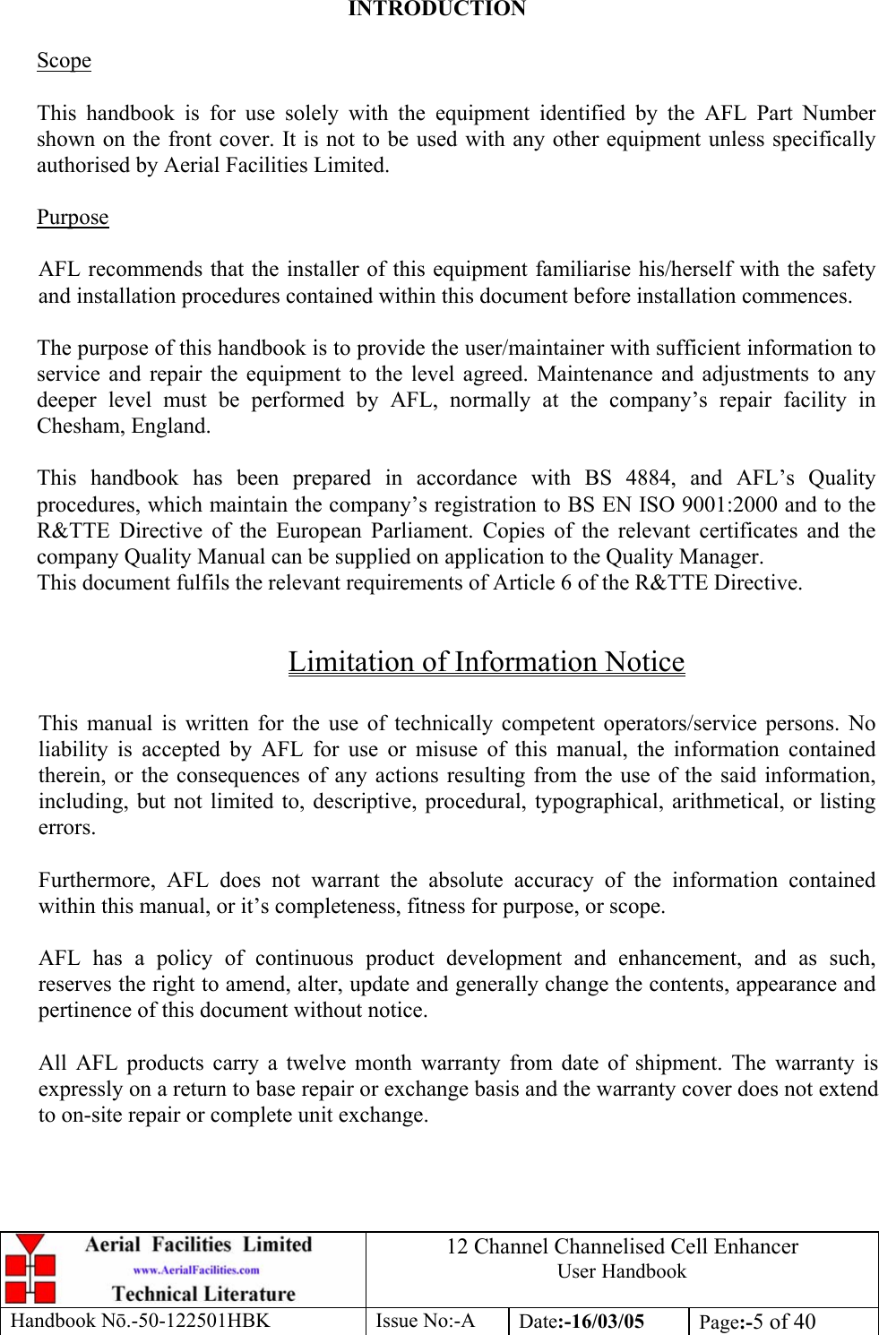 12 Channel Channelised Cell Enhancer User Handbook Handbook N.-50-122501HBK Issue No:-A Date:-16/03/05  Page:-5 of 40   INTRODUCTION  Scope  This handbook is for use solely with the equipment identified by the AFL Part Number shown on the front cover. It is not to be used with any other equipment unless specifically authorised by Aerial Facilities Limited.  Purpose  AFL recommends that the installer of this equipment familiarise his/herself with the safety and installation procedures contained within this document before installation commences.  The purpose of this handbook is to provide the user/maintainer with sufficient information to service and repair the equipment to the level agreed. Maintenance and adjustments to any deeper level must be performed by AFL, normally at the company’s repair facility in Chesham, England.  This handbook has been prepared in accordance with BS 4884, and AFL’s Quality procedures, which maintain the company’s registration to BS EN ISO 9001:2000 and to the R&amp;TTE Directive of the European Parliament. Copies of the relevant certificates and the company Quality Manual can be supplied on application to the Quality Manager. This document fulfils the relevant requirements of Article 6 of the R&amp;TTE Directive.  Limitation of Information Notice  This manual is written for the use of technically competent operators/service persons. No liability is accepted by AFL for use or misuse of this manual, the information contained therein, or the consequences of any actions resulting from the use of the said information, including, but not limited to, descriptive, procedural, typographical, arithmetical, or listing errors.  Furthermore, AFL does not warrant the absolute accuracy of the information contained within this manual, or it’s completeness, fitness for purpose, or scope.  AFL has a policy of continuous product development and enhancement, and as such, reserves the right to amend, alter, update and generally change the contents, appearance and pertinence of this document without notice.  All AFL products carry a twelve month warranty from date of shipment. The warranty is expressly on a return to base repair or exchange basis and the warranty cover does not extend to on-site repair or complete unit exchange. 