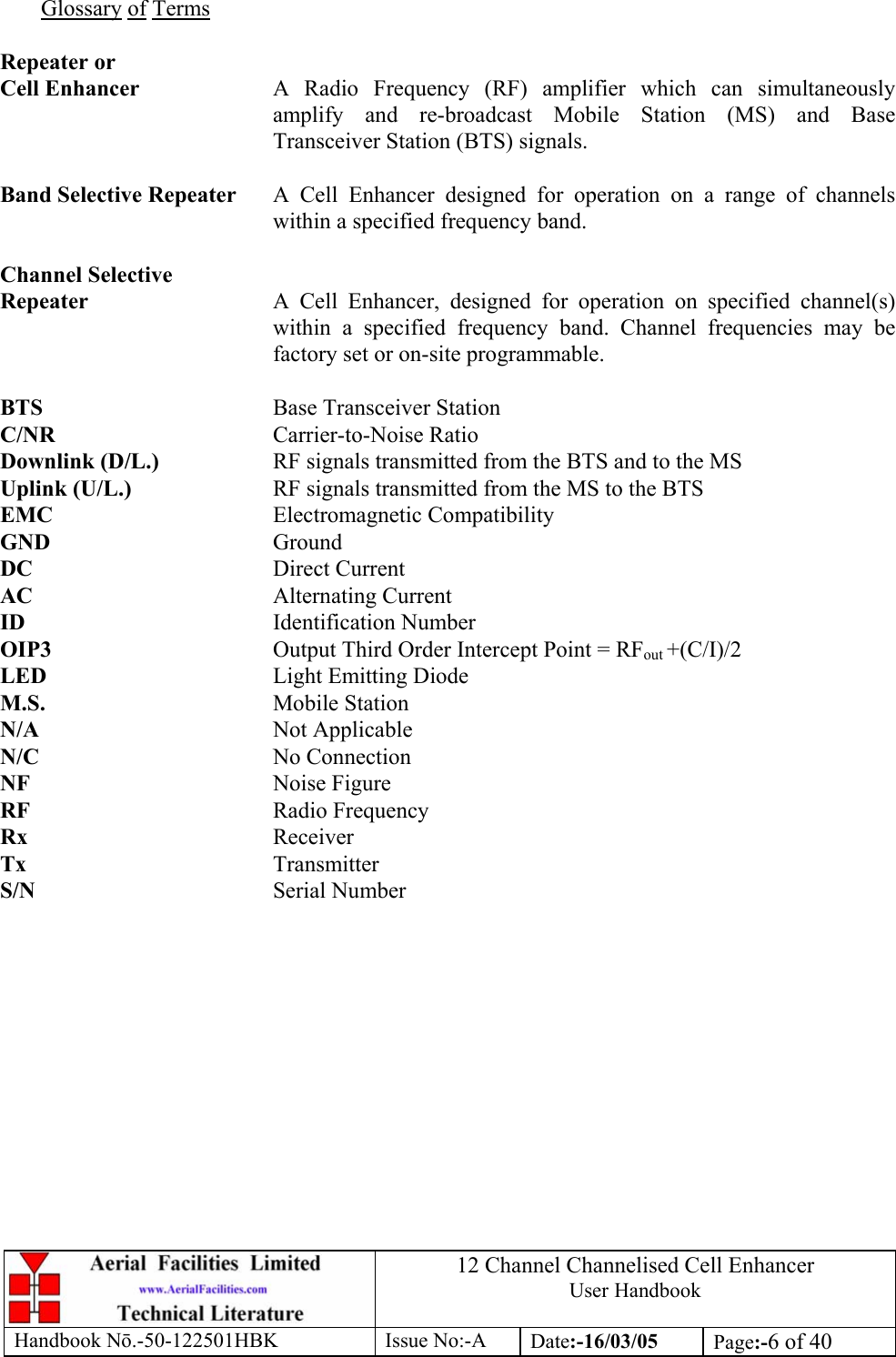 12 Channel Channelised Cell Enhancer User Handbook Handbook N.-50-122501HBK Issue No:-A Date:-16/03/05  Page:-6 of 40   Glossary of Terms  Repeater or Cell Enhancer  A Radio Frequency (RF) amplifier which can simultaneously amplify and re-broadcast Mobile Station (MS) and Base Transceiver Station (BTS) signals.  Band Selective Repeater  A Cell Enhancer designed for operation on a range of channels within a specified frequency band.  Channel Selective Repeater  A Cell Enhancer, designed for operation on specified channel(s) within a specified frequency band. Channel frequencies may be factory set or on-site programmable.  BTS    Base Transceiver Station C/NR    Carrier-to-Noise Ratio Downlink (D/L.)    RF signals transmitted from the BTS and to the MS Uplink (U/L.)     RF signals transmitted from the MS to the BTS EMC    Electromagnetic Compatibility GND    Ground DC    Direct Current AC    Alternating Current ID    Identification Number OIP3    Output Third Order Intercept Point = RFout +(C/I)/2 LED    Light Emitting Diode M.S.    Mobile Station N/A    Not Applicable N/C    No Connection NF    Noise Figure RF    Radio Frequency Rx    Receiver Tx    Transmitter S/N    Serial Number 