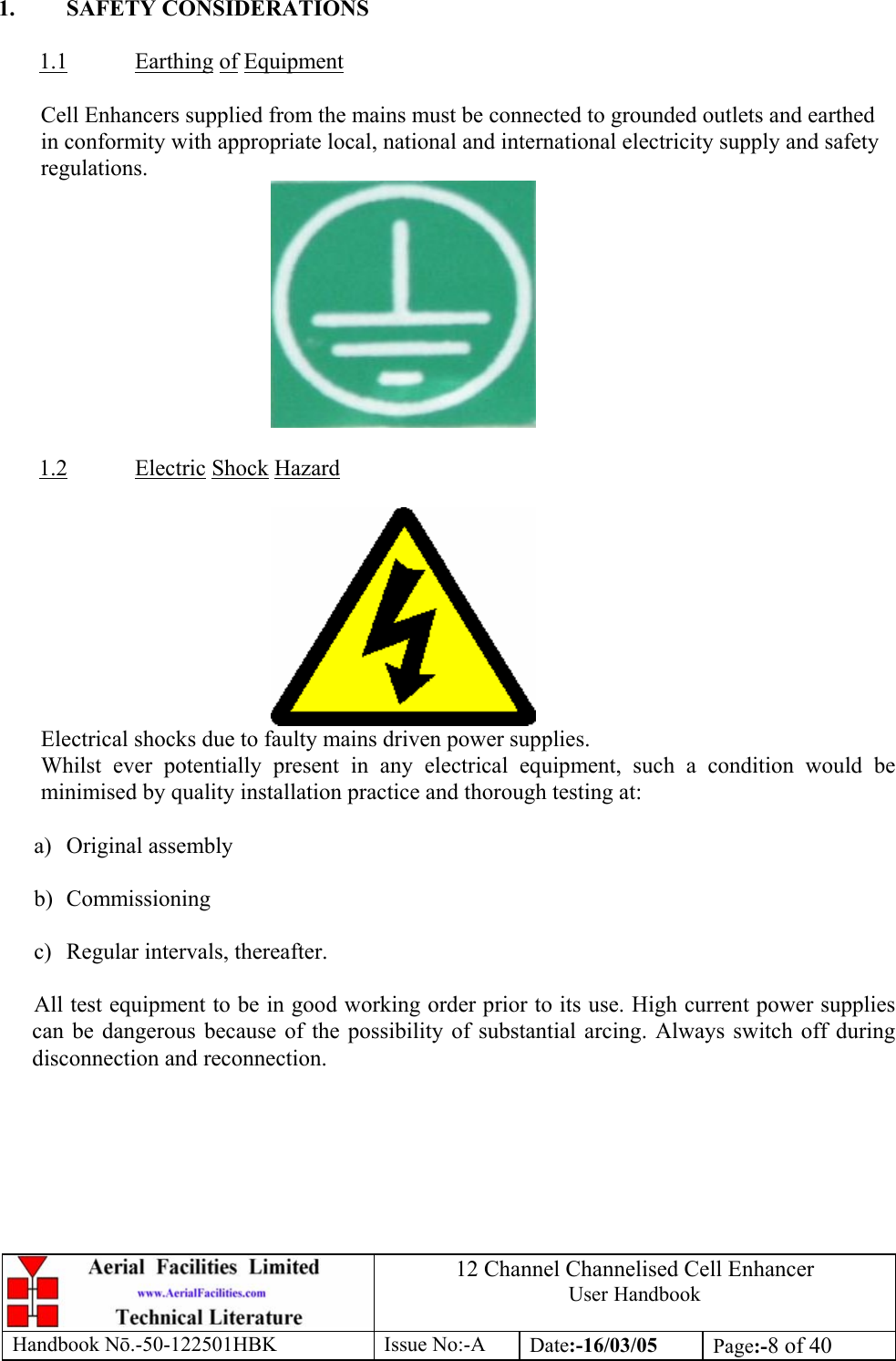 12 Channel Channelised Cell Enhancer User Handbook Handbook N.-50-122501HBK Issue No:-A Date:-16/03/05  Page:-8 of 40   1. SAFETY CONSIDERATIONS  1.1 Earthing of Equipment  Cell Enhancers supplied from the mains must be connected to grounded outlets and earthed in conformity with appropriate local, national and international electricity supply and safety regulations.        1.2 Electric Shock Hazard   Electrical shocks due to faulty mains driven power supplies. Whilst ever potentially present in any electrical equipment, such a condition would be minimised by quality installation practice and thorough testing at:  a) Original assembly  b) Commissioning  c)  Regular intervals, thereafter.  All test equipment to be in good working order prior to its use. High current power supplies can be dangerous because of the possibility of substantial arcing. Always switch off during disconnection and reconnection.  