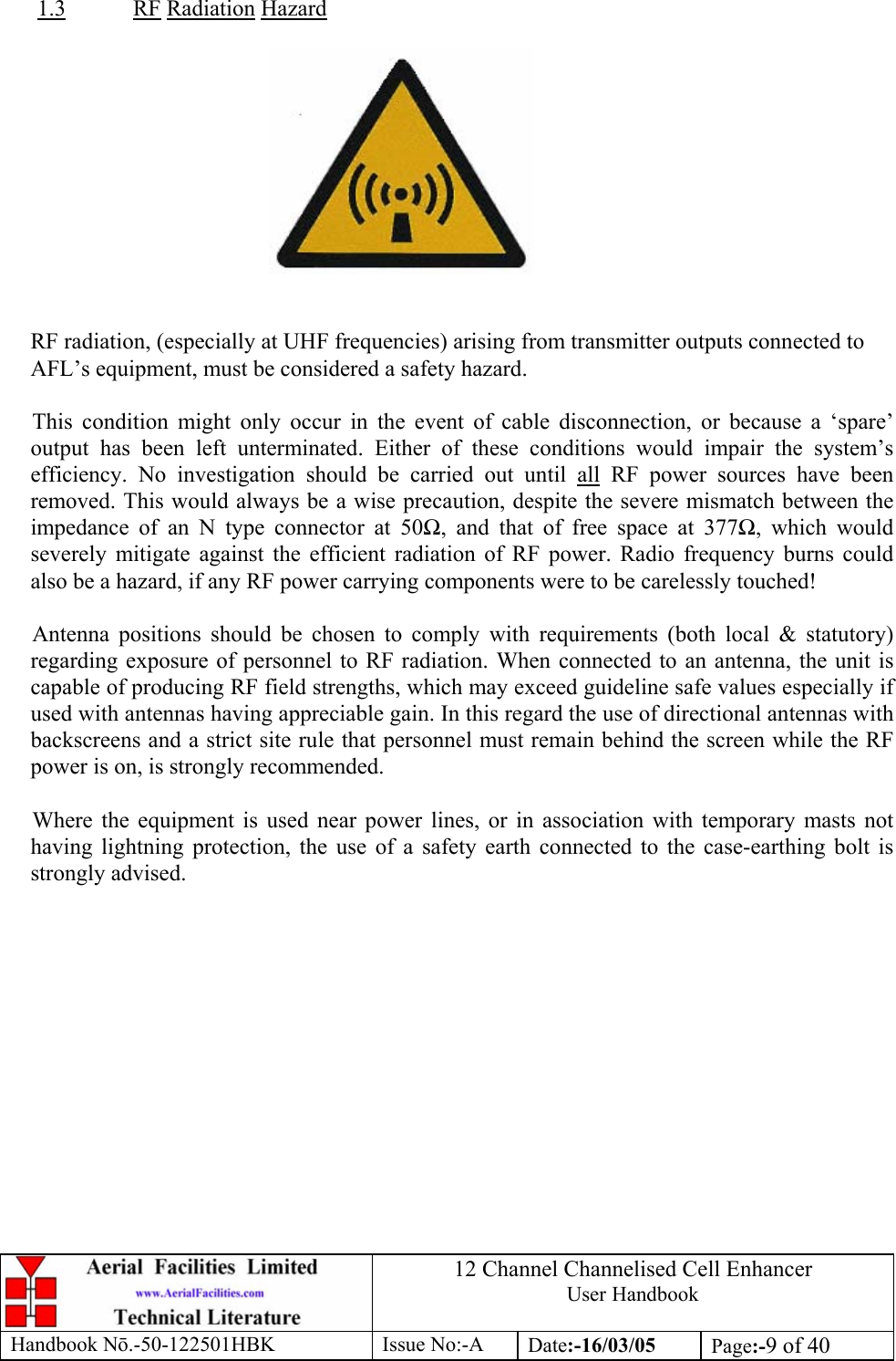 12 Channel Channelised Cell Enhancer User Handbook Handbook N.-50-122501HBK Issue No:-A Date:-16/03/05  Page:-9 of 40   1.3 RF Radiation Hazard     RF radiation, (especially at UHF frequencies) arising from transmitter outputs connected to AFL’s equipment, must be considered a safety hazard.  This condition might only occur in the event of cable disconnection, or because a ‘spare’ output has been left unterminated. Either of these conditions would impair the system’s efficiency. No investigation should be carried out until all RF power sources have been removed. This would always be a wise precaution, despite the severe mismatch between the impedance of an N type connector at 50, and that of free space at 377, which would severely mitigate against the efficient radiation of RF power. Radio frequency burns could also be a hazard, if any RF power carrying components were to be carelessly touched!  Antenna positions should be chosen to comply with requirements (both local &amp; statutory) regarding exposure of personnel to RF radiation. When connected to an antenna, the unit is capable of producing RF field strengths, which may exceed guideline safe values especially if used with antennas having appreciable gain. In this regard the use of directional antennas with backscreens and a strict site rule that personnel must remain behind the screen while the RF power is on, is strongly recommended.  Where the equipment is used near power lines, or in association with temporary masts not having lightning protection, the use of a safety earth connected to the case-earthing bolt is strongly advised. 