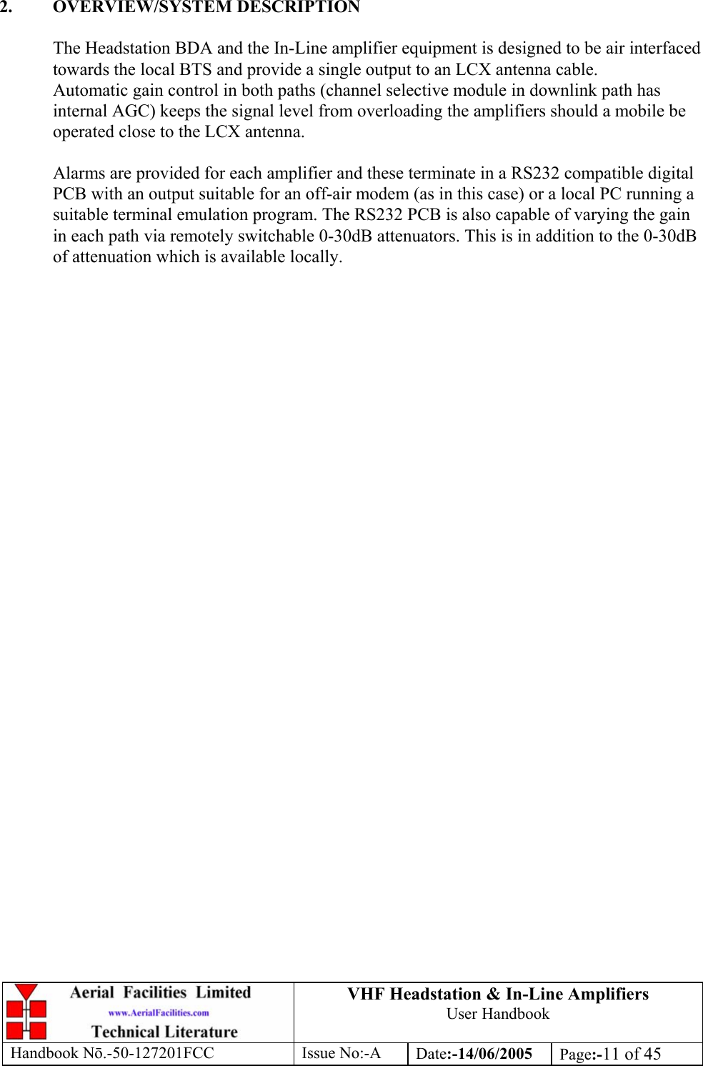 VHF Headstation &amp; In-Line Amplifiers User Handbook Handbook Nō.-50-127201FCC Issue No:-A Date:-14/06/2005  Page:-11 of 45   2. OVERVIEW/SYSTEM DESCRIPTION  The Headstation BDA and the In-Line amplifier equipment is designed to be air interfaced towards the local BTS and provide a single output to an LCX antenna cable. Automatic gain control in both paths (channel selective module in downlink path has internal AGC) keeps the signal level from overloading the amplifiers should a mobile be operated close to the LCX antenna.  Alarms are provided for each amplifier and these terminate in a RS232 compatible digital PCB with an output suitable for an off-air modem (as in this case) or a local PC running a suitable terminal emulation program. The RS232 PCB is also capable of varying the gain in each path via remotely switchable 0-30dB attenuators. This is in addition to the 0-30dB of attenuation which is available locally.   