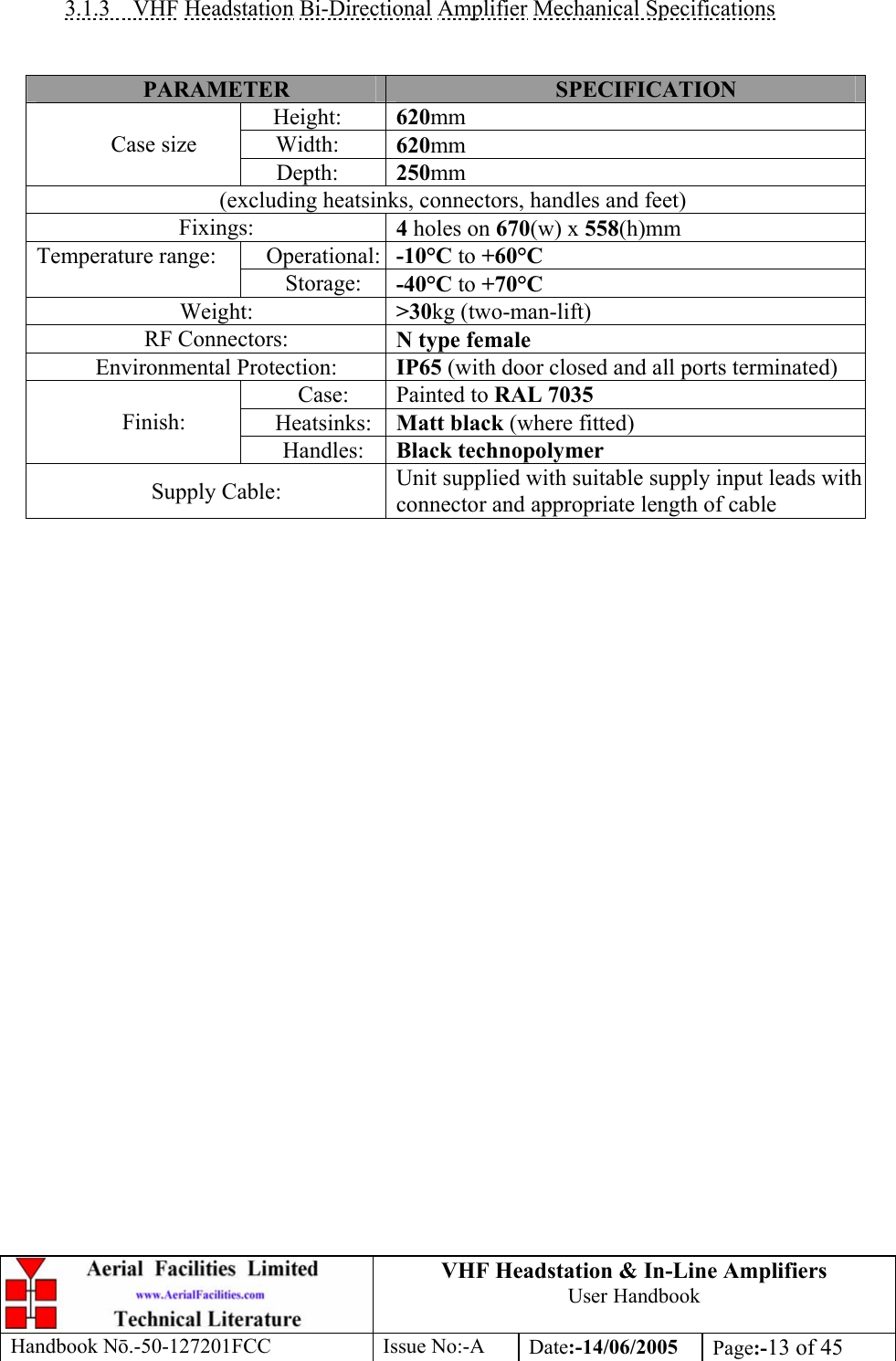 VHF Headstation &amp; In-Line Amplifiers User Handbook Handbook Nō.-50-127201FCC Issue No:-A Date:-14/06/2005  Page:-13 of 45   3.1.3 VHF Headstation Bi-Directional Amplifier Mechanical Specifications   PARAMETER  SPECIFICATION Height:  620mm Width:  620mm Case size Depth:  250mm (excluding heatsinks, connectors, handles and feet) Fixings:  4 holes on 670(w) x 558(h)mm Operational: -10°C to +60°C Temperature range: Storage:  -40°C to +70°C Weight:  &gt;30kg (two-man-lift) RF Connectors:  N type female Environmental Protection:  IP65 (with door closed and all ports terminated) Case:  Painted to RAL 7035 Heatsinks:  Matt black (where fitted) Finish: Handles:  Black technopolymer Supply Cable:  Unit supplied with suitable supply input leads with connector and appropriate length of cable   