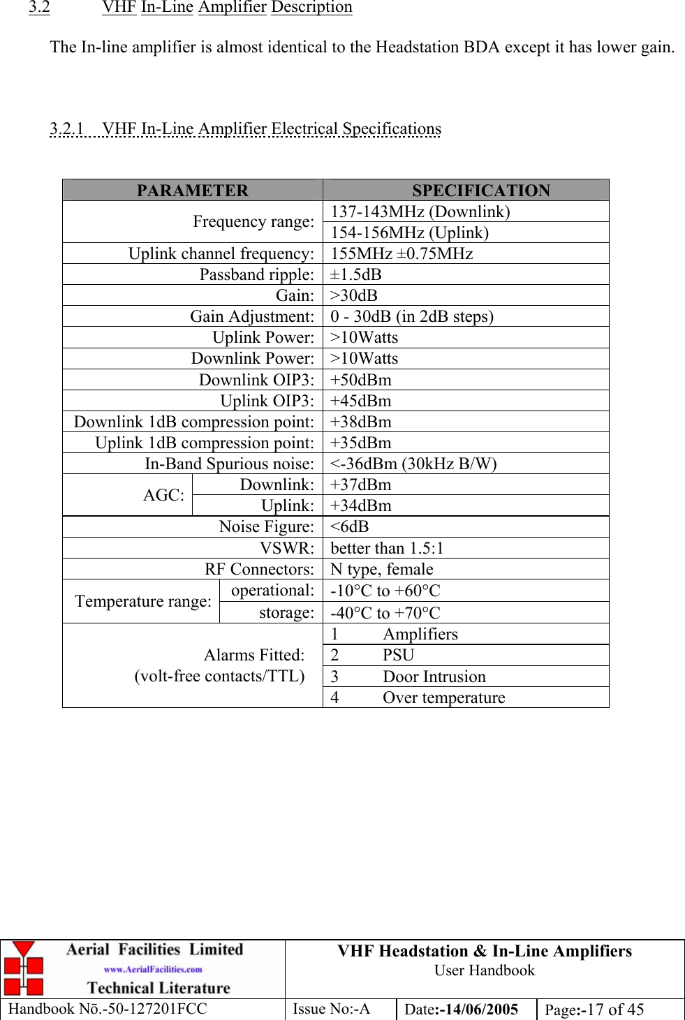 VHF Headstation &amp; In-Line Amplifiers User Handbook Handbook Nō.-50-127201FCC Issue No:-A Date:-14/06/2005  Page:-17 of 45    3.2 VHF In-Line Amplifier Description    The In-line amplifier is almost identical to the Headstation BDA except it has lower gain.    3.2.1  VHF In-Line Amplifier Electrical Specifications   PARAMETER  SPECIFICATION 137-143MHz (Downlink) Frequency range: 154-156MHz (Uplink) Uplink channel frequency: 155MHz ±0.75MHz Passband ripple: ±1.5dB Gain: &gt;30dB Gain Adjustment: 0 - 30dB (in 2dB steps) Uplink Power: &gt;10Watts Downlink Power: &gt;10Watts Downlink OIP3:  +50dBm  Uplink OIP3: +45dBm Downlink 1dB compression point: +38dBm Uplink 1dB compression point: +35dBm In-Band Spurious noise: &lt;-36dBm (30kHz B/W) Downlink: +37dBm AGC:  Uplink: +34dBm Noise Figure: &lt;6dB VSWR: better than 1.5:1 RF Connectors: N type, female operational: -10°C to +60°C Temperature range:  storage: -40°C to +70°C 1 Amplifiers 2 PSU 3 Door Intrusion Alarms Fitted: (volt-free contacts/TTL) 4 Over temperature   