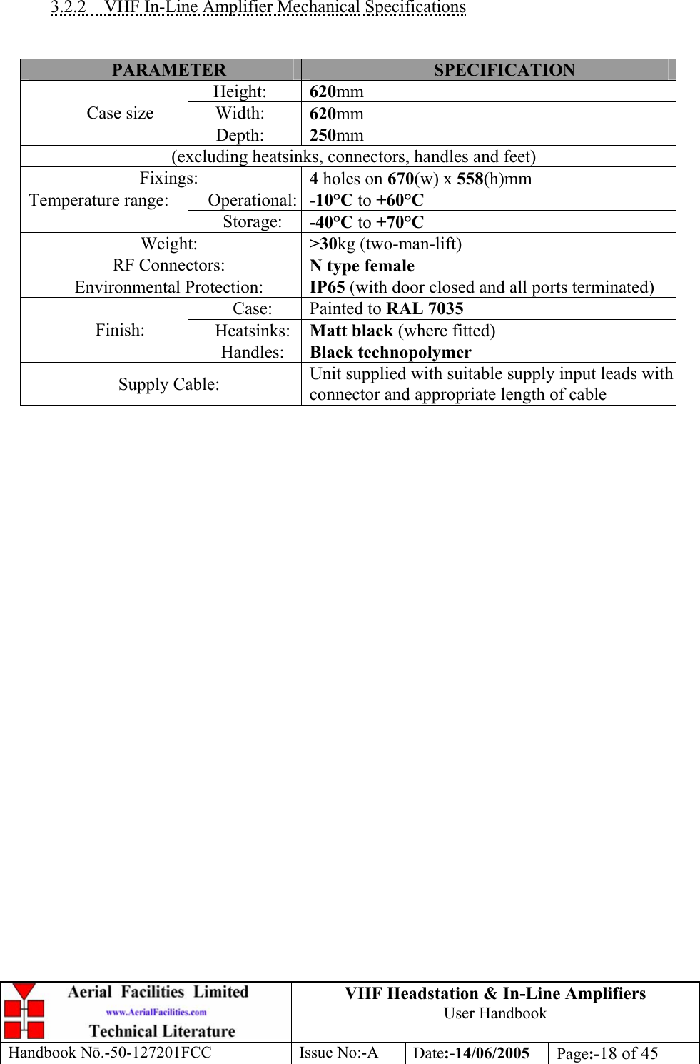 VHF Headstation &amp; In-Line Amplifiers User Handbook Handbook Nō.-50-127201FCC Issue No:-A Date:-14/06/2005  Page:-18 of 45   3.2.2  VHF In-Line Amplifier Mechanical Specifications   PARAMETER  SPECIFICATION Height:  620mm Width:  620mm Case size Depth:  250mm (excluding heatsinks, connectors, handles and feet) Fixings:  4 holes on 670(w) x 558(h)mm Operational: -10°C to +60°C Temperature range: Storage:  -40°C to +70°C Weight:  &gt;30kg (two-man-lift) RF Connectors:  N type female Environmental Protection:  IP65 (with door closed and all ports terminated) Case:  Painted to RAL 7035 Heatsinks:  Matt black (where fitted) Finish: Handles:  Black technopolymer Supply Cable:  Unit supplied with suitable supply input leads with connector and appropriate length of cable   