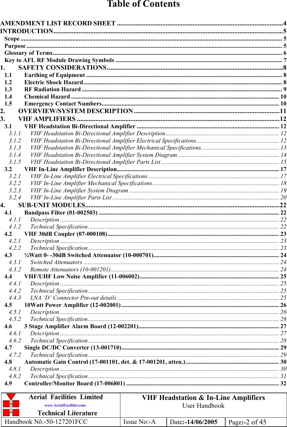 VHF Headstation &amp; In-Line Amplifiers User Handbook Handbook Nō.-50-127201FCC Issue No:-A Date:-14/06/2005  Page:-2 of 45   Table of Contents  AMENDMENT LIST RECORD SHEET ...................................................................................................4 INTRODUCTION.........................................................................................................................................5 Scope ........................................................................................................................................................................... 5 Purpose ....................................................................................................................................................................... 5 Glossary of Terms...................................................................................................................................................... 6 Key to AFL RF Module Drawing Symbols ............................................................................................................. 7 1. SAFETY CONSIDERATIONS.........................................................................................................8 1.1 Earthing of Equipment ................................................................................................................................ 8 1.2 Electric Shock Hazard.................................................................................................................................. 8 1.3 RF Radiation Hazard ................................................................................................................................... 9 1.4 Chemical Hazard ........................................................................................................................................ 10 1.5 Emergency Contact Numbers.................................................................................................................... 10 2. OVERVIEW/SYSTEM DESCRIPTION .......................................................................................11 3. VHF AMPLIFIERS .........................................................................................................................12 3.1 VHF Headstation Bi-Directional Amplifier ............................................................................................. 12 3.1.1 VHF Headstation Bi-Directional Amplifier Description.......................................................................... 12 3.1.2 VHF Headstation Bi-Directional Amplifier Electrical Specifications...................................................... 12 3.1.3 VHF Headstation Bi-Directional Amplifier Mechanical Specifications................................................... 13 3.1.4 VHF Headstation Bi-Directional Amplifier System Diagram .................................................................. 14 3.1.5 VHF Headstation Bi-Directional Amplifier Parts List .............................................................................15 3.2 VHF In-Line Amplifier Description.......................................................................................................... 17 3.2.1 VHF In-Line Amplifier Electrical Specifications...................................................................................... 17 3.2.2 VHF In-Line Amplifier Mechanical Specifications................................................................................... 18 3.2.3 VHF In-Line Amplifier System Diagram .................................................................................................. 19 3.2.4 VHF In-Line Amplifier Parts List ............................................................................................................. 20 4. SUB-UNIT MODULES....................................................................................................................22 4.1 Bandpass Filter (01-002503) ...................................................................................................................... 22 4.1.1 Description ............................................................................................................................................... 22 4.1.2 Technical Specification............................................................................................................................. 22 4.2 VHF 30dB Coupler (07-000108)................................................................................................................ 23 4.2.1 Description ............................................................................................................................................... 23 4.2.2 Technical Specification............................................................................................................................. 23 4.3 ¼Watt 0- -30dB Switched Attenuator (10-000701)..................................................................................24 4.3.1 Switched Attenuators ................................................................................................................................ 24 4.3.2 Remote Attenuators (10-001201).............................................................................................................. 24 4.4 VHF/UHF Low Noise Amplifier (11-006002)........................................................................................... 25 4.4.1 Description ............................................................................................................................................... 25 4.4.2 Technical Specification............................................................................................................................. 25 4.4.3 LNA ‘D’ Connector Pin-out details.......................................................................................................... 25 4.5 10Watt Power Amplifier (12-002001) ....................................................................................................... 26 4.5.1 Description ............................................................................................................................................... 26 4.5.2 Technical Specification............................................................................................................................. 26 4.6 3 Stage Amplifier Alarm Board (12-002201)............................................................................................ 27 4.6.1 Description ............................................................................................................................................... 27 4.6.2 Technical Specification............................................................................................................................. 28 4.7 Single DC/DC Converter (13-001710)....................................................................................................... 29 4.7.2 Technical Specification............................................................................................................................. 29 4.8 Automatic Gain Control (17-001101, det. &amp; 17-001201, atten.)............................................................. 30 4.8.1 Description ............................................................................................................................................... 30 4.8.2 Technical Specification............................................................................................................................. 31 4.9 Controller/Monitor Board (17-006801) .................................................................................................... 32 