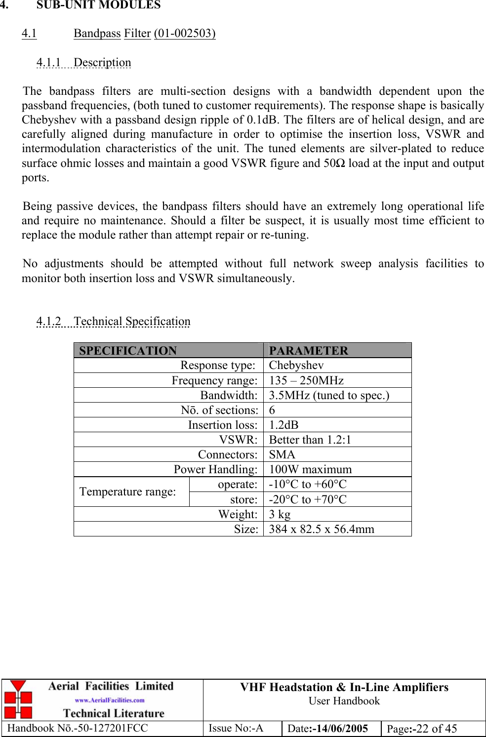 VHF Headstation &amp; In-Line Amplifiers User Handbook Handbook Nō.-50-127201FCC Issue No:-A Date:-14/06/2005  Page:-22 of 45   4. SUB-UNIT MODULES  4.1 Bandpass Filter (01-002503)  4.1.1 Description  The bandpass filters are multi-section designs with a bandwidth dependent upon the passband frequencies, (both tuned to customer requirements). The response shape is basically Chebyshev with a passband design ripple of 0.1dB. The filters are of helical design, and are carefully aligned during manufacture in order to optimise the insertion loss, VSWR and intermodulation characteristics of the unit. The tuned elements are silver-plated to reduce surface ohmic losses and maintain a good VSWR figure and 50Ω load at the input and output ports.  Being passive devices, the bandpass filters should have an extremely long operational life and require no maintenance. Should a filter be suspect, it is usually most time efficient to replace the module rather than attempt repair or re-tuning.  No adjustments should be attempted without full network sweep analysis facilities to monitor both insertion loss and VSWR simultaneously.   4.1.2 Technical Specification  SPECIFICATION  PARAMETER Response type:  Chebyshev Frequency range: 135 – 250MHz Bandwidth: 3.5MHz (tuned to spec.) Nō. of sections: 6 Insertion loss: 1.2dB VSWR: Better than 1.2:1 Connectors: SMA Power Handling: 100W maximum operate: -10°C to +60°C Temperature range:  store: -20°C to +70°C Weight: 3 kg Size: 384 x 82.5 x 56.4mm  