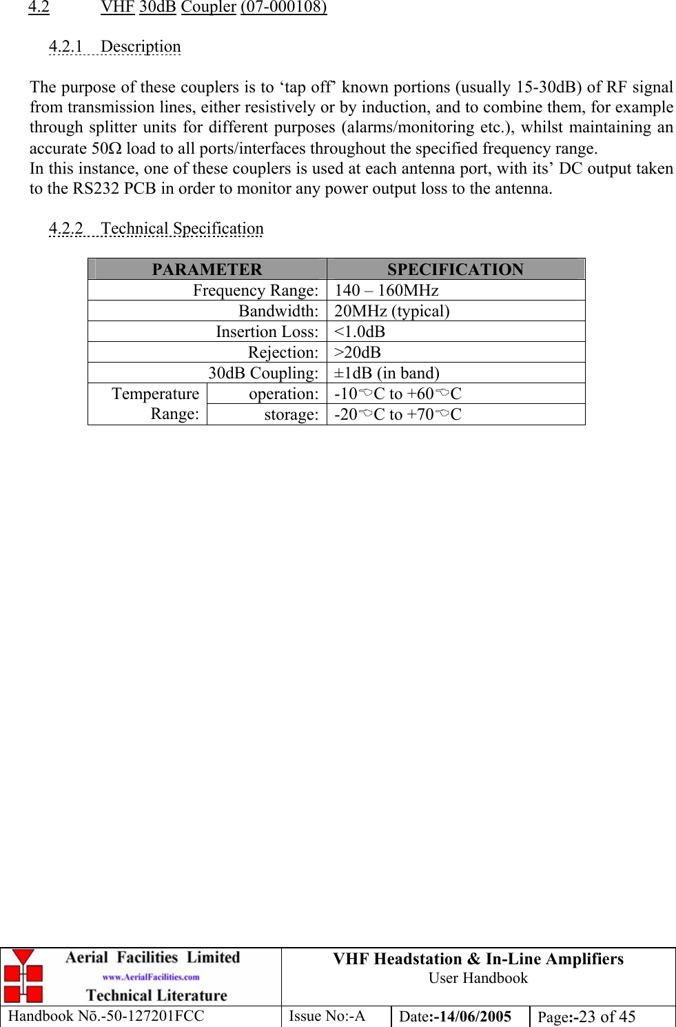 VHF Headstation &amp; In-Line Amplifiers User Handbook Handbook Nō.-50-127201FCC Issue No:-A Date:-14/06/2005  Page:-23 of 45   4.2 VHF 30dB Coupler (07-000108)  4.2.1 Description  The purpose of these couplers is to ‘tap off’ known portions (usually 15-30dB) of RF signal from transmission lines, either resistively or by induction, and to combine them, for example through splitter units for different purposes (alarms/monitoring etc.), whilst maintaining an accurate 50Ω load to all ports/interfaces throughout the specified frequency range. In this instance, one of these couplers is used at each antenna port, with its’ DC output taken to the RS232 PCB in order to monitor any power output loss to the antenna.  4.2.2 Technical Specification  PARAMETER  SPECIFICATION Frequency Range: 140 – 160MHz Bandwidth: 20MHz (typical) Insertion Loss: &lt;1.0dB Rejection: &gt;20dB 30dB Coupling: ±1dB (in band) operation: -10%C to +60%C Temperature Range:  storage: -20%C to +70%C  