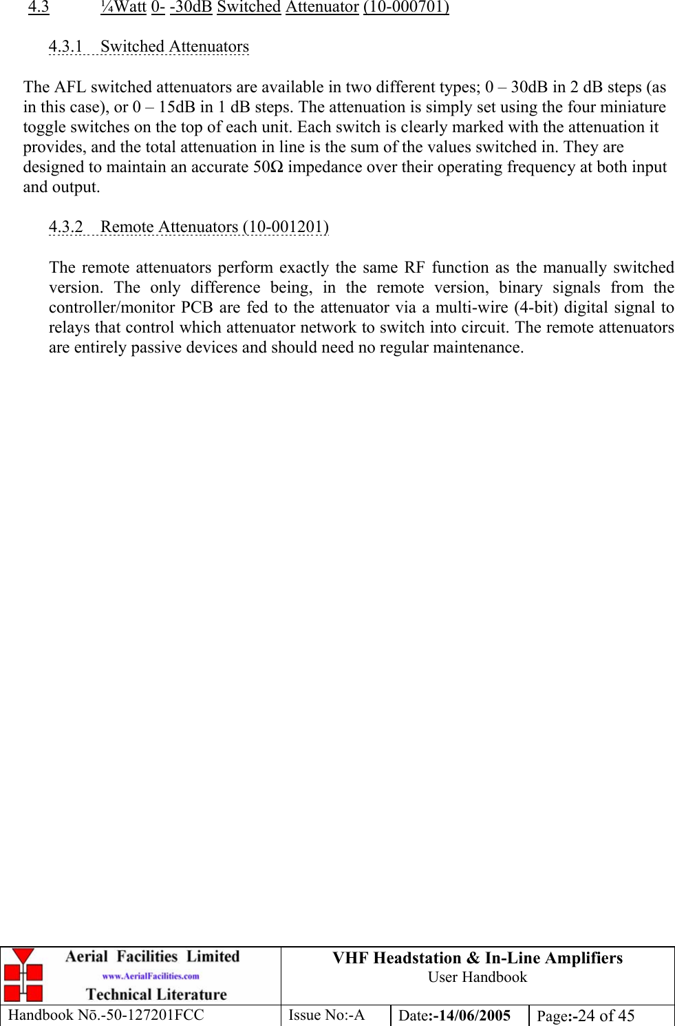 VHF Headstation &amp; In-Line Amplifiers User Handbook Handbook Nō.-50-127201FCC Issue No:-A Date:-14/06/2005  Page:-24 of 45   4.3 ¼Watt 0- -30dB Switched Attenuator (10-000701)  4.3.1 Switched Attenuators  The AFL switched attenuators are available in two different types; 0 – 30dB in 2 dB steps (as in this case), or 0 – 15dB in 1 dB steps. The attenuation is simply set using the four miniature toggle switches on the top of each unit. Each switch is clearly marked with the attenuation it provides, and the total attenuation in line is the sum of the values switched in. They are designed to maintain an accurate 50Ω impedance over their operating frequency at both input and output.  4.3.2  Remote Attenuators (10-001201)  The remote attenuators perform exactly the same RF function as the manually switched version. The only difference being, in the remote version, binary signals from the controller/monitor PCB are fed to the attenuator via a multi-wire (4-bit) digital signal to relays that control which attenuator network to switch into circuit. The remote attenuators are entirely passive devices and should need no regular maintenance.  