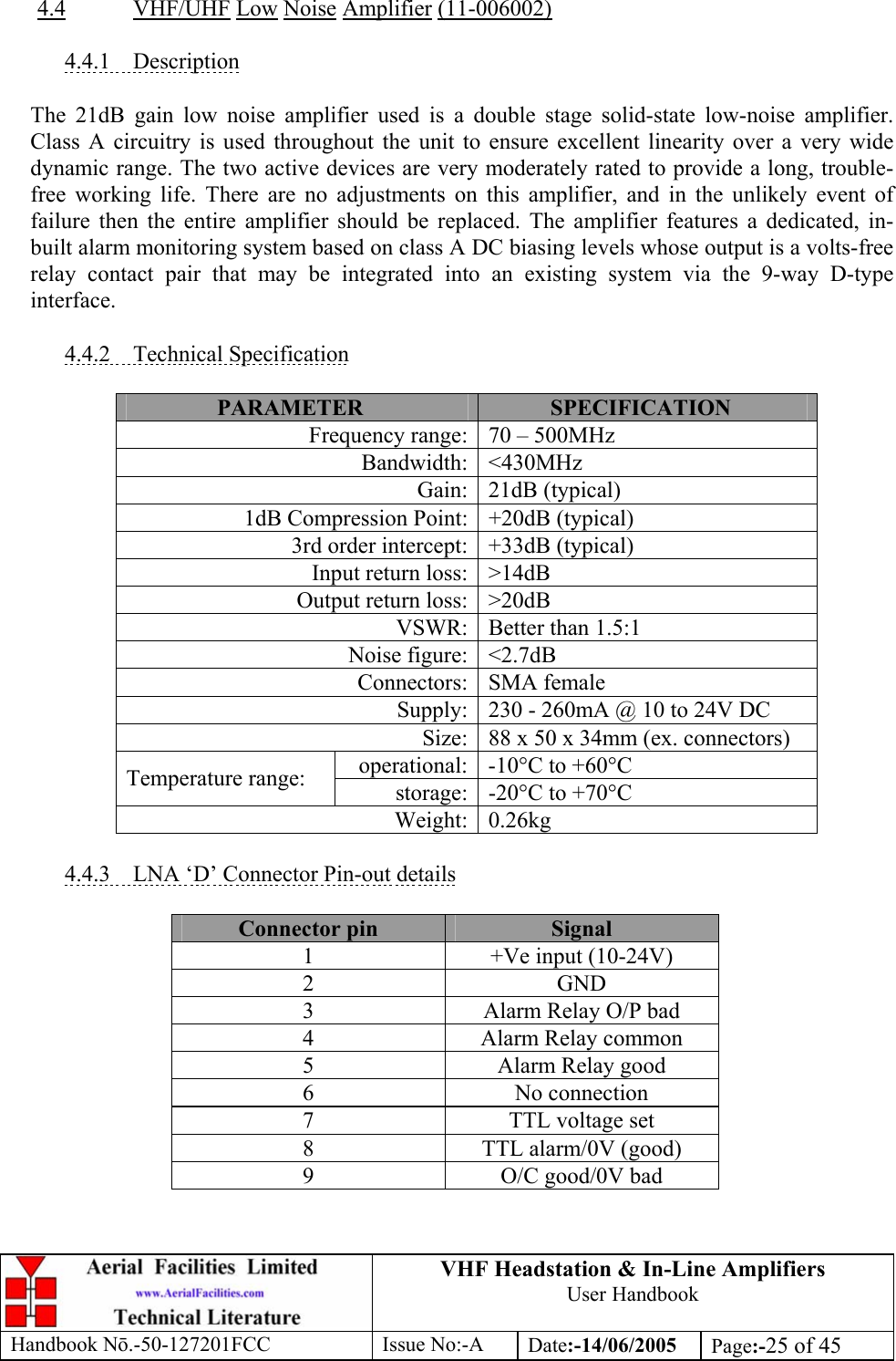 VHF Headstation &amp; In-Line Amplifiers User Handbook Handbook Nō.-50-127201FCC Issue No:-A Date:-14/06/2005  Page:-25 of 45   4.4 VHF/UHF Low Noise Amplifier (11-006002)  4.4.1 Description  The 21dB gain low noise amplifier used is a double stage solid-state low-noise amplifier. Class A circuitry is used throughout the unit to ensure excellent linearity over a very wide dynamic range. The two active devices are very moderately rated to provide a long, trouble-free working life. There are no adjustments on this amplifier, and in the unlikely event of failure then the entire amplifier should be replaced. The amplifier features a dedicated, in-built alarm monitoring system based on class A DC biasing levels whose output is a volts-free relay contact pair that may be integrated into an existing system via the 9-way D-type interface.  4.4.2 Technical Specification  PARAMETER  SPECIFICATION Frequency range: 70 – 500MHz Bandwidth: &lt;430MHz Gain: 21dB (typical) 1dB Compression Point: +20dB (typical) 3rd order intercept: +33dB (typical) Input return loss: &gt;14dB Output return loss: &gt;20dB VSWR: Better than 1.5:1 Noise figure: &lt;2.7dB Connectors: SMA female Supply: 230 - 260mA @ 10 to 24V DC Size: 88 x 50 x 34mm (ex. connectors) operational: -10°C to +60°C Temperature range:  storage: -20°C to +70°C Weight: 0.26kg  4.4.3  LNA ‘D’ Connector Pin-out details  Connector pin  Signal 1  +Ve input (10-24V) 2 GND 3  Alarm Relay O/P bad 4  Alarm Relay common 5  Alarm Relay good 6 No connection 7  TTL voltage set 8  TTL alarm/0V (good) 9  O/C good/0V bad  