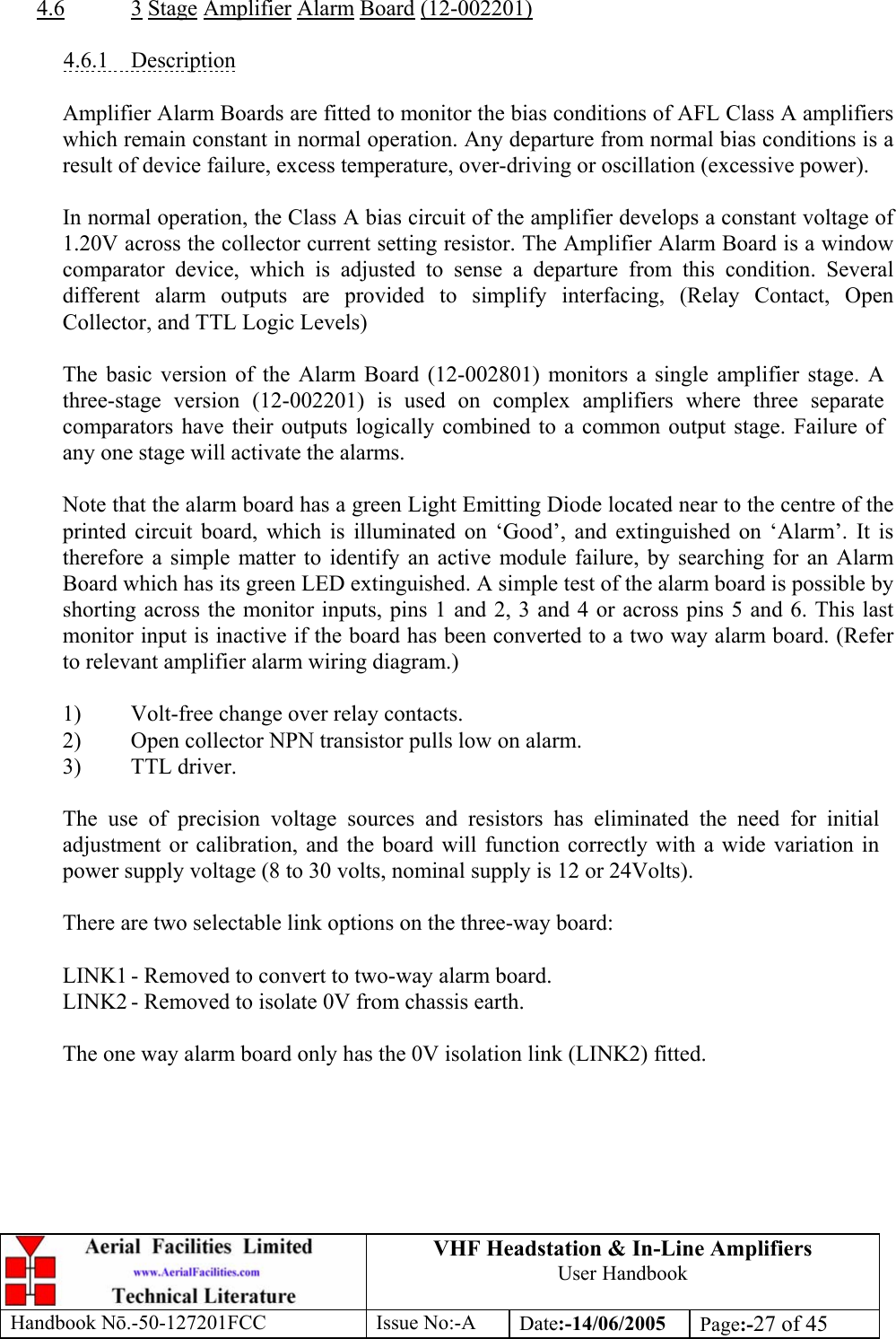 VHF Headstation &amp; In-Line Amplifiers User Handbook Handbook Nō.-50-127201FCC Issue No:-A Date:-14/06/2005  Page:-27 of 45   4.6 3 Stage Amplifier Alarm Board (12-002201)  4.6.1 Description  Amplifier Alarm Boards are fitted to monitor the bias conditions of AFL Class A amplifiers which remain constant in normal operation. Any departure from normal bias conditions is a result of device failure, excess temperature, over-driving or oscillation (excessive power).  In normal operation, the Class A bias circuit of the amplifier develops a constant voltage of 1.20V across the collector current setting resistor. The Amplifier Alarm Board is a window comparator device, which is adjusted to sense a departure from this condition. Several different alarm outputs are provided to simplify interfacing, (Relay Contact, Open Collector, and TTL Logic Levels)  The basic version of the Alarm Board (12-002801) monitors a single amplifier stage. A three-stage version (12-002201) is used on complex amplifiers where three separate comparators have their outputs logically combined to a common output stage. Failure of any one stage will activate the alarms.  Note that the alarm board has a green Light Emitting Diode located near to the centre of the printed circuit board, which is illuminated on ‘Good’, and extinguished on ‘Alarm’. It is therefore a simple matter to identify an active module failure, by searching for an Alarm Board which has its green LED extinguished. A simple test of the alarm board is possible by shorting across the monitor inputs, pins 1 and 2, 3 and 4 or across pins 5 and 6. This last monitor input is inactive if the board has been converted to a two way alarm board. (Refer to relevant amplifier alarm wiring diagram.)  1)  Volt-free change over relay contacts. 2)  Open collector NPN transistor pulls low on alarm. 3) TTL driver.  The use of precision voltage sources and resistors has eliminated the need for initial adjustment or calibration, and the board will function correctly with a wide variation in power supply voltage (8 to 30 volts, nominal supply is 12 or 24Volts).  There are two selectable link options on the three-way board:  LINK1 - Removed to convert to two-way alarm board. LINK2 - Removed to isolate 0V from chassis earth.  The one way alarm board only has the 0V isolation link (LINK2) fitted.   