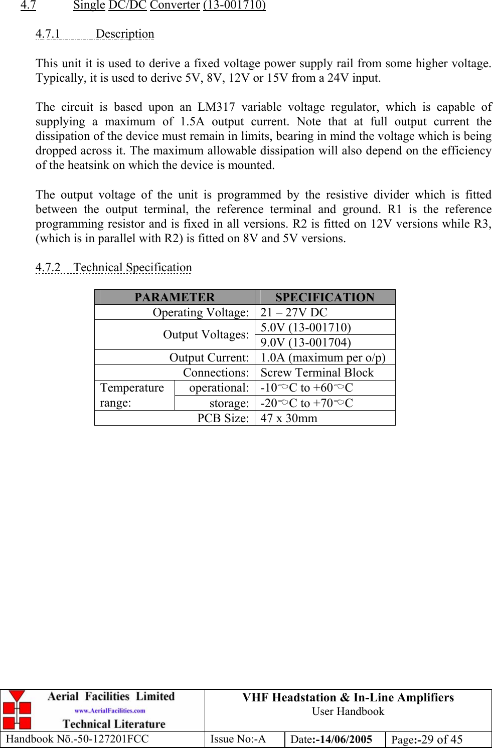 VHF Headstation &amp; In-Line Amplifiers User Handbook Handbook Nō.-50-127201FCC Issue No:-A Date:-14/06/2005  Page:-29 of 45   4.7 Single DC/DC Converter (13-001710)  4.7.1 Description  This unit it is used to derive a fixed voltage power supply rail from some higher voltage. Typically, it is used to derive 5V, 8V, 12V or 15V from a 24V input.  The circuit is based upon an LM317 variable voltage regulator, which is capable of supplying a maximum of 1.5A output current. Note that at full output current the dissipation of the device must remain in limits, bearing in mind the voltage which is being dropped across it. The maximum allowable dissipation will also depend on the efficiency of the heatsink on which the device is mounted.  The output voltage of the unit is programmed by the resistive divider which is fitted between the output terminal, the reference terminal and ground. R1 is the reference programming resistor and is fixed in all versions. R2 is fitted on 12V versions while R3, (which is in parallel with R2) is fitted on 8V and 5V versions.  4.7.2 Technical Specification  PARAMETER  SPECIFICATION Operating Voltage: 21 – 27V DC 5.0V (13-001710) Output Voltages: 9.0V (13-001704) Output Current: 1.0A (maximum per o/p) Connections: Screw Terminal Block operational: -10%C to +60%C Temperature range:  storage: -20%C to +70%C PCB Size: 47 x 30mm  