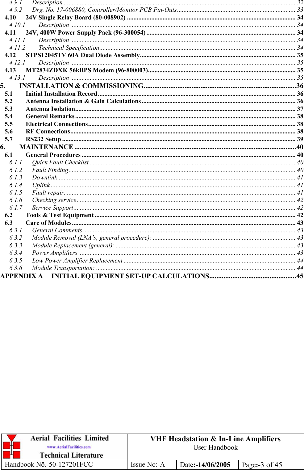 VHF Headstation &amp; In-Line Amplifiers User Handbook Handbook Nō.-50-127201FCC Issue No:-A Date:-14/06/2005  Page:-3 of 45  4.9.1 Description ............................................................................................................................................... 32 4.9.2 Drg. Nō. 17-006880, Controller/Monitor PCB Pin-Outs......................................................................... 33 4.10 24V Single Relay Board (80-008902) ........................................................................................................ 34 4.10.1 Description ........................................................................................................................................... 34 4.11 24V, 400W Power Supply Pack (96-300054) ............................................................................................ 34 4.11.1 Description ........................................................................................................................................... 34 4.11.2 Technical Specification......................................................................................................................... 34 4.12 STPS12045TV 60A Dual Diode Assembly................................................................................................ 35 4.12.1 Description ........................................................................................................................................... 35 4.13 MT2834ZDXK 56kBPS Modem (96-800003)........................................................................................... 35 4.13.1 Description ........................................................................................................................................... 35 5. INSTALLATION &amp; COMMISSIONING......................................................................................36 5.1 Initial Installation Record.......................................................................................................................... 36 5.2 Antenna Installation &amp; Gain Calculations ............................................................................................... 36 5.3 Antenna Isolation........................................................................................................................................ 37 5.4 General Remarks........................................................................................................................................ 38 5.5 Electrical Connections................................................................................................................................ 38 5.6 RF Connections........................................................................................................................................... 38 5.7 RS232 Setup ................................................................................................................................................ 39 6. MAINTENANCE .............................................................................................................................40 6.1 General Procedures .................................................................................................................................... 40 6.1.1 Quick Fault Checklist ............................................................................................................................... 40 6.1.2 Fault Finding............................................................................................................................................ 40 6.1.3 Downlink................................................................................................................................................... 41 6.1.4 Uplink ....................................................................................................................................................... 41 6.1.5 Fault repair............................................................................................................................................... 41 6.1.6 Checking service....................................................................................................................................... 42 6.1.7 Service Support......................................................................................................................................... 42 6.2 Tools &amp; Test Equipment ............................................................................................................................ 42 6.3 Care of Modules.......................................................................................................................................... 43 6.3.1 General Comments ................................................................................................................................... 43 6.3.2 Module Removal (LNA’s, general procedure): ........................................................................................ 43 6.3.3 Module Replacement (general): ............................................................................................................... 43 6.3.4 Power Amplifiers ...................................................................................................................................... 43 6.3.5 Low Power Amplifier Replacement .......................................................................................................... 44 6.3.6 Module Transportation: ........................................................................................................................... 44 APPENDIX A INITIAL EQUIPMENT SET-UP CALCULATIONS.................................................45  