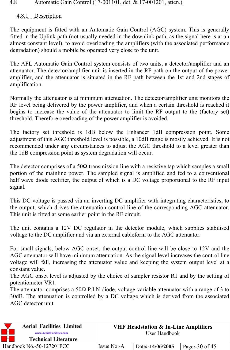 VHF Headstation &amp; In-Line Amplifiers User Handbook Handbook Nō.-50-127201FCC Issue No:-A Date:-14/06/2005  Page:-30 of 45   4.8 Automatic Gain Control (17-001101, det. &amp; 17-001201, atten.)  4.8.1 Description  The equipment is fitted with an Automatic Gain Control (AGC) system. This is generally fitted in the Uplink path (not usually needed in the downlink path, as the signal here is at an almost constant level), to avoid overloading the amplifiers (with the associated performance degradation) should a mobile be operated very close to the unit.  The AFL Automatic Gain Control system consists of two units, a detector/amplifier and an attenuator. The detector/amplifier unit is inserted in the RF path on the output of the power amplifier, and the attenuator is situated in the RF path between the 1st and 2nd stages of amplification.  Normally the attenuator is at minimum attenuation. The detector/amplifier unit monitors the RF level being delivered by the power amplifier, and when a certain threshold is reached it begins to increase the value of the attenuator to limit the RF output to the (factory set) threshold. Therefore overloading of the power amplifier is avoided.  The factory set threshold is 1dB below the Enhancer 1dB compression point. Some adjustment of this AGC threshold level is possible, a 10dB range is mostly achieved. It is not recommended under any circumstances to adjust the AGC threshold to a level greater than the 1dB compression point as system degradation will occur.  The detector comprises of a 50Ω transmission line with a resistive tap which samples a small portion of the mainline power. The sampled signal is amplified and fed to a conventional half wave diode rectifier, the output of which is a DC voltage proportional to the RF input signal.  This DC voltage is passed via an inverting DC amplifier with integrating characteristics, to the output, which drives the attenuation control line of the corresponding AGC attenuator. This unit is fitted at some earlier point in the RF circuit.  The unit contains a 12V DC regulator in the detector module, which supplies stabilised voltage to the DC amplifier and via an external cableform to the AGC attenuator.   For small signals, below AGC onset, the output control line will be close to 12V and the AGC attenuator will have minimum attenuation. As the signal level increases the control line voltage will fall, increasing the attenuator value and keeping the system output level at a constant value. The AGC onset level is adjusted by the choice of sampler resistor R1 and by the setting of potentiometer VR1. The attenuator comprises a 50Ω P.I.N diode, voltage-variable attenuator with a range of 3 to 30dB. The attenuation is controlled by a DC voltage which is derived from the associated AGC detector unit. 