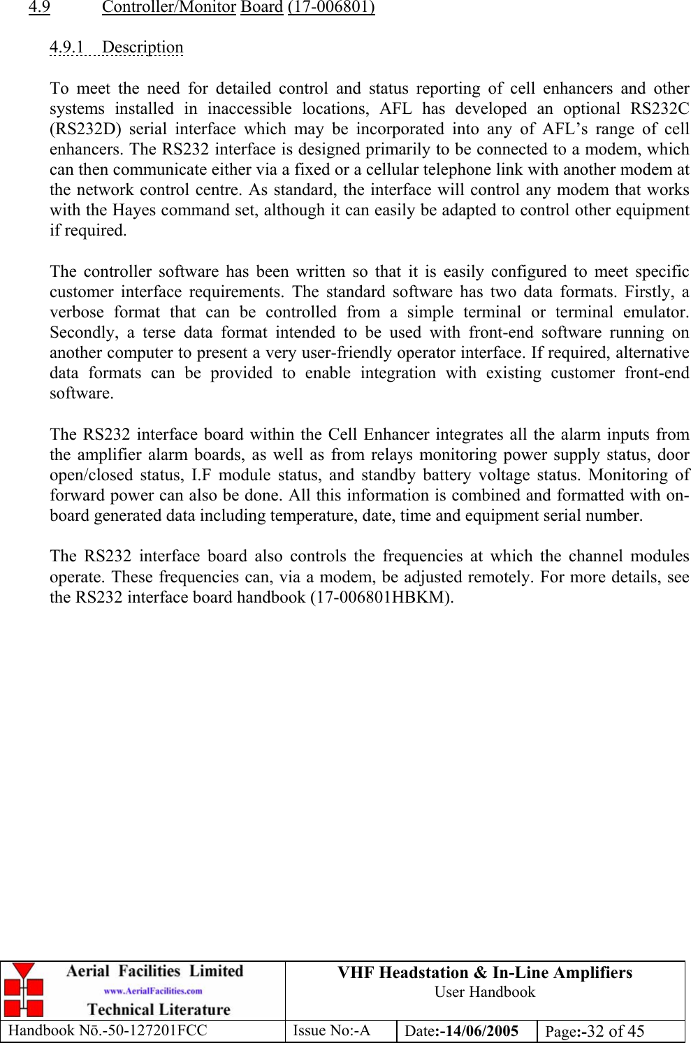 VHF Headstation &amp; In-Line Amplifiers User Handbook Handbook Nō.-50-127201FCC Issue No:-A Date:-14/06/2005  Page:-32 of 45   4.9 Controller/Monitor Board (17-006801)  4.9.1 Description  To meet the need for detailed control and status reporting of cell enhancers and other systems installed in inaccessible locations, AFL has developed an optional RS232C (RS232D) serial interface which may be incorporated into any of AFL’s range of cell enhancers. The RS232 interface is designed primarily to be connected to a modem, which can then communicate either via a fixed or a cellular telephone link with another modem at the network control centre. As standard, the interface will control any modem that works with the Hayes command set, although it can easily be adapted to control other equipment if required.  The controller software has been written so that it is easily configured to meet specific customer interface requirements. The standard software has two data formats. Firstly, a verbose format that can be controlled from a simple terminal or terminal emulator. Secondly, a terse data format intended to be used with front-end software running on another computer to present a very user-friendly operator interface. If required, alternative data formats can be provided to enable integration with existing customer front-end software.  The RS232 interface board within the Cell Enhancer integrates all the alarm inputs from the amplifier alarm boards, as well as from relays monitoring power supply status, door open/closed status, I.F module status, and standby battery voltage status. Monitoring of forward power can also be done. All this information is combined and formatted with on-board generated data including temperature, date, time and equipment serial number.  The RS232 interface board also controls the frequencies at which the channel modules operate. These frequencies can, via a modem, be adjusted remotely. For more details, see the RS232 interface board handbook (17-006801HBKM). 