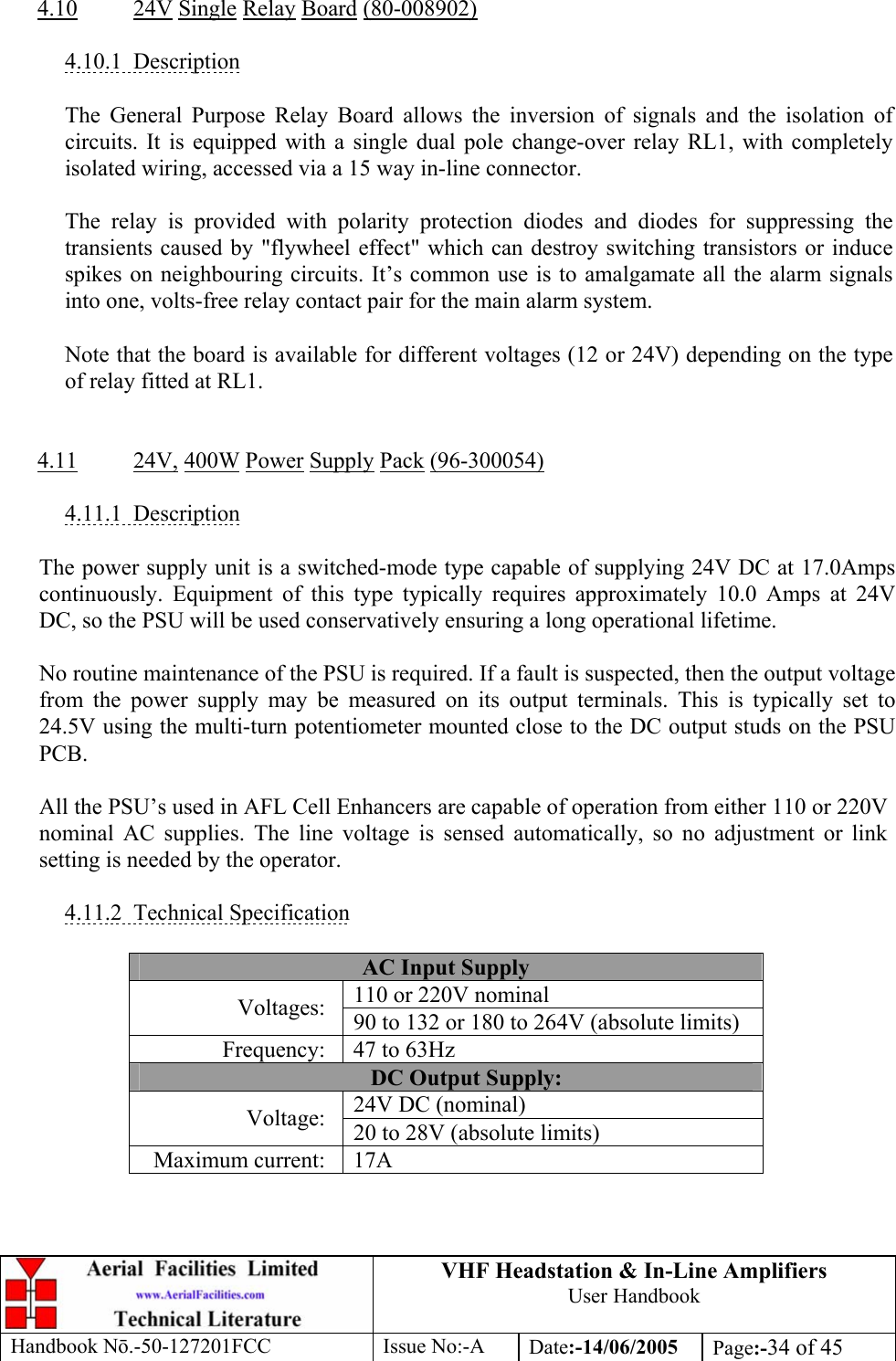 VHF Headstation &amp; In-Line Amplifiers User Handbook Handbook Nō.-50-127201FCC Issue No:-A Date:-14/06/2005  Page:-34 of 45   4.10 24V Single Relay Board (80-008902)  4.10.1 Description  The General Purpose Relay Board allows the inversion of signals and the isolation of circuits. It is equipped with a single dual pole change-over relay RL1, with completely isolated wiring, accessed via a 15 way in-line connector.  The relay is provided with polarity protection diodes and diodes for suppressing the transients caused by &quot;flywheel effect&quot; which can destroy switching transistors or induce spikes on neighbouring circuits. It’s common use is to amalgamate all the alarm signals into one, volts-free relay contact pair for the main alarm system.  Note that the board is available for different voltages (12 or 24V) depending on the type of relay fitted at RL1.   4.11 24V, 400W Power Supply Pack (96-300054)  4.11.1 Description  The power supply unit is a switched-mode type capable of supplying 24V DC at 17.0Amps continuously. Equipment of this type typically requires approximately 10.0 Amps at 24V DC, so the PSU will be used conservatively ensuring a long operational lifetime.  No routine maintenance of the PSU is required. If a fault is suspected, then the output voltage from the power supply may be measured on its output terminals. This is typically set to 24.5V using the multi-turn potentiometer mounted close to the DC output studs on the PSU PCB.  All the PSU’s used in AFL Cell Enhancers are capable of operation from either 110 or 220V nominal AC supplies. The line voltage is sensed automatically, so no adjustment or link setting is needed by the operator.  4.11.2 Technical Specification  AC Input Supply 110 or 220V nominal Voltages:  90 to 132 or 180 to 264V (absolute limits) Frequency:  47 to 63Hz DC Output Supply: 24V DC (nominal) Voltage:  20 to 28V (absolute limits) Maximum current:  17A  