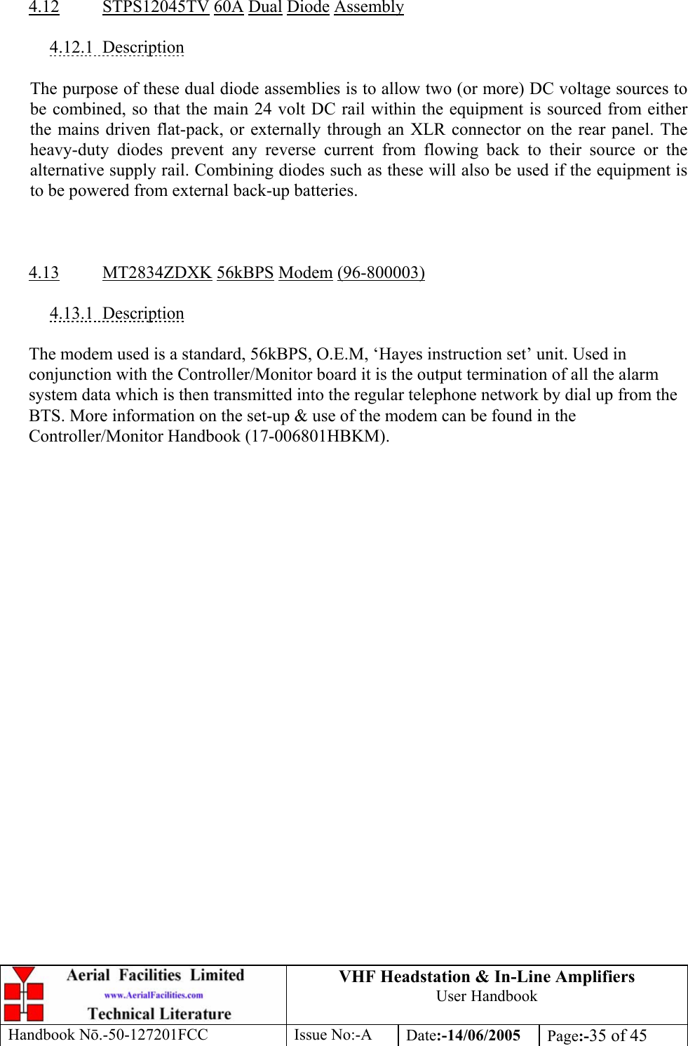 VHF Headstation &amp; In-Line Amplifiers User Handbook Handbook Nō.-50-127201FCC Issue No:-A Date:-14/06/2005  Page:-35 of 45   4.12 STPS12045TV 60A Dual Diode Assembly  4.12.1 Description  The purpose of these dual diode assemblies is to allow two (or more) DC voltage sources to be combined, so that the main 24 volt DC rail within the equipment is sourced from either the mains driven flat-pack, or externally through an XLR connector on the rear panel. The heavy-duty diodes prevent any reverse current from flowing back to their source or the alternative supply rail. Combining diodes such as these will also be used if the equipment is to be powered from external back-up batteries.    4.13 MT2834ZDXK 56kBPS Modem (96-800003)  4.13.1 Description  The modem used is a standard, 56kBPS, O.E.M, ‘Hayes instruction set’ unit. Used in conjunction with the Controller/Monitor board it is the output termination of all the alarm system data which is then transmitted into the regular telephone network by dial up from the BTS. More information on the set-up &amp; use of the modem can be found in the Controller/Monitor Handbook (17-006801HBKM).  