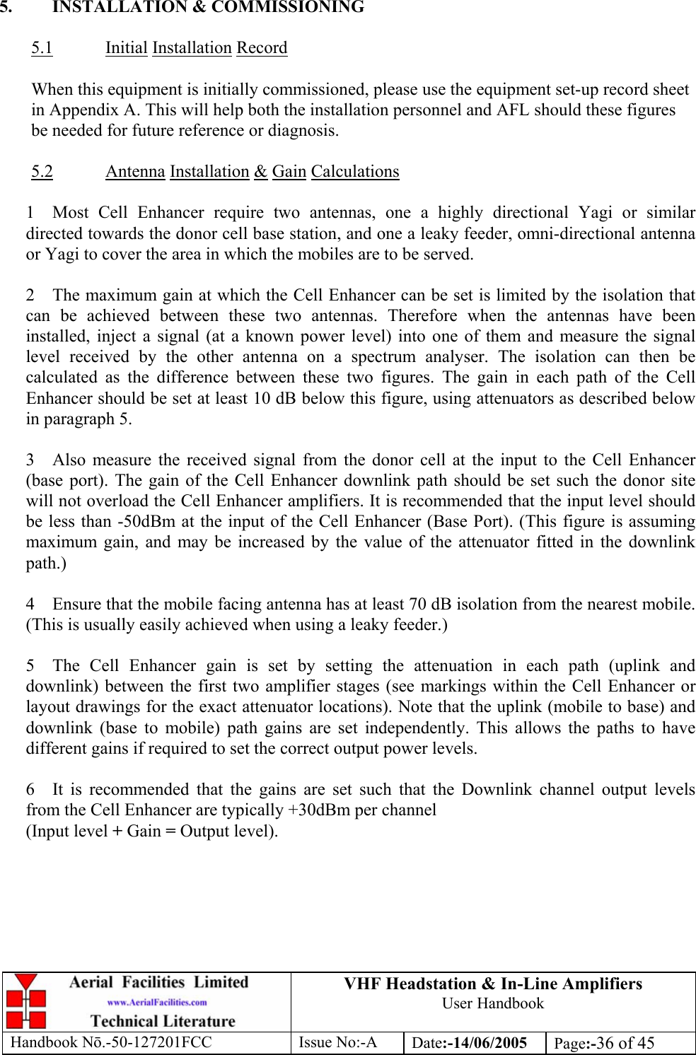 VHF Headstation &amp; In-Line Amplifiers User Handbook Handbook Nō.-50-127201FCC Issue No:-A Date:-14/06/2005  Page:-36 of 45   5.  INSTALLATION &amp; COMMISSIONING  5.1 Initial Installation Record  When this equipment is initially commissioned, please use the equipment set-up record sheet in Appendix A. This will help both the installation personnel and AFL should these figures be needed for future reference or diagnosis.  5.2 Antenna Installation &amp; Gain Calculations  1  Most Cell Enhancer require two antennas, one a highly directional Yagi or similar directed towards the donor cell base station, and one a leaky feeder, omni-directional antenna or Yagi to cover the area in which the mobiles are to be served.  2  The maximum gain at which the Cell Enhancer can be set is limited by the isolation that can be achieved between these two antennas. Therefore when the antennas have been installed, inject a signal (at a known power level) into one of them and measure the signal level received by the other antenna on a spectrum analyser. The isolation can then be calculated as the difference between these two figures. The gain in each path of the Cell Enhancer should be set at least 10 dB below this figure, using attenuators as described below in paragraph 5.  3  Also measure the received signal from the donor cell at the input to the Cell Enhancer (base port). The gain of the Cell Enhancer downlink path should be set such the donor site will not overload the Cell Enhancer amplifiers. It is recommended that the input level should be less than -50dBm at the input of the Cell Enhancer (Base Port). (This figure is assuming maximum gain, and may be increased by the value of the attenuator fitted in the downlink path.)  4  Ensure that the mobile facing antenna has at least 70 dB isolation from the nearest mobile. (This is usually easily achieved when using a leaky feeder.)  5  The Cell Enhancer gain is set by setting the attenuation in each path (uplink and downlink) between the first two amplifier stages (see markings within the Cell Enhancer or layout drawings for the exact attenuator locations). Note that the uplink (mobile to base) and downlink (base to mobile) path gains are set independently. This allows the paths to have different gains if required to set the correct output power levels.  6  It is recommended that the gains are set such that the Downlink channel output levels from the Cell Enhancer are typically +30dBm per channel (Input level + Gain = Output level).  