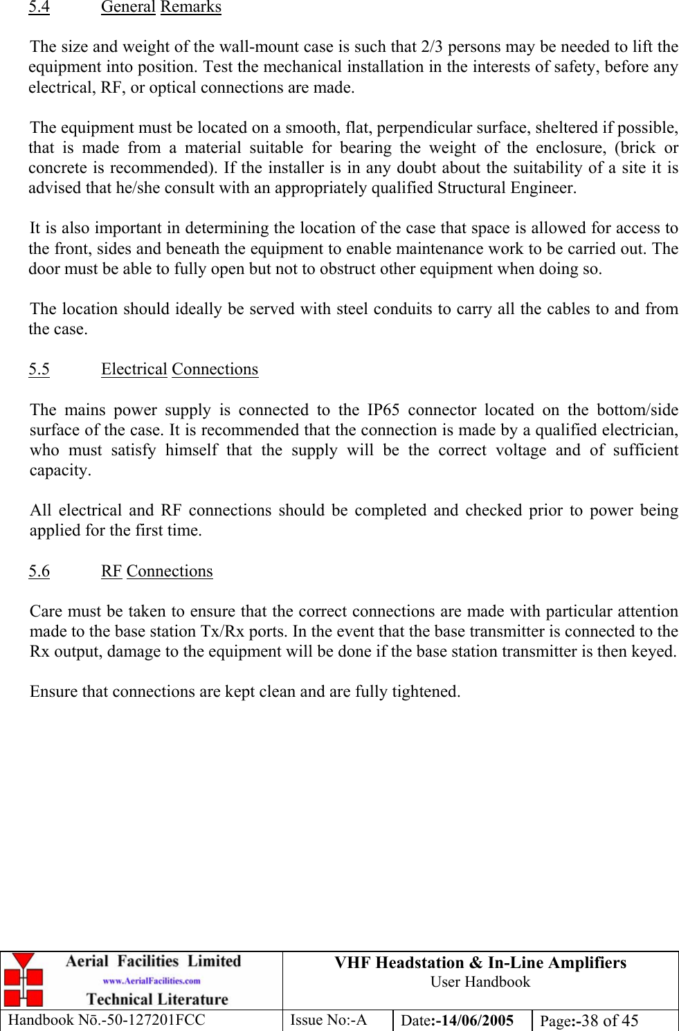 VHF Headstation &amp; In-Line Amplifiers User Handbook Handbook Nō.-50-127201FCC Issue No:-A Date:-14/06/2005  Page:-38 of 45   5.4 General Remarks  The size and weight of the wall-mount case is such that 2/3 persons may be needed to lift the equipment into position. Test the mechanical installation in the interests of safety, before any electrical, RF, or optical connections are made.  The equipment must be located on a smooth, flat, perpendicular surface, sheltered if possible, that is made from a material suitable for bearing the weight of the enclosure, (brick or concrete is recommended). If the installer is in any doubt about the suitability of a site it is advised that he/she consult with an appropriately qualified Structural Engineer.  It is also important in determining the location of the case that space is allowed for access to the front, sides and beneath the equipment to enable maintenance work to be carried out. The door must be able to fully open but not to obstruct other equipment when doing so.  The location should ideally be served with steel conduits to carry all the cables to and from the case.  5.5 Electrical Connections  The mains power supply is connected to the IP65 connector located on the bottom/side surface of the case. It is recommended that the connection is made by a qualified electrician, who must satisfy himself that the supply will be the correct voltage and of sufficient capacity.  All electrical and RF connections should be completed and checked prior to power being applied for the first time.  5.6 RF Connections  Care must be taken to ensure that the correct connections are made with particular attention made to the base station Tx/Rx ports. In the event that the base transmitter is connected to the Rx output, damage to the equipment will be done if the base station transmitter is then keyed.  Ensure that connections are kept clean and are fully tightened.  