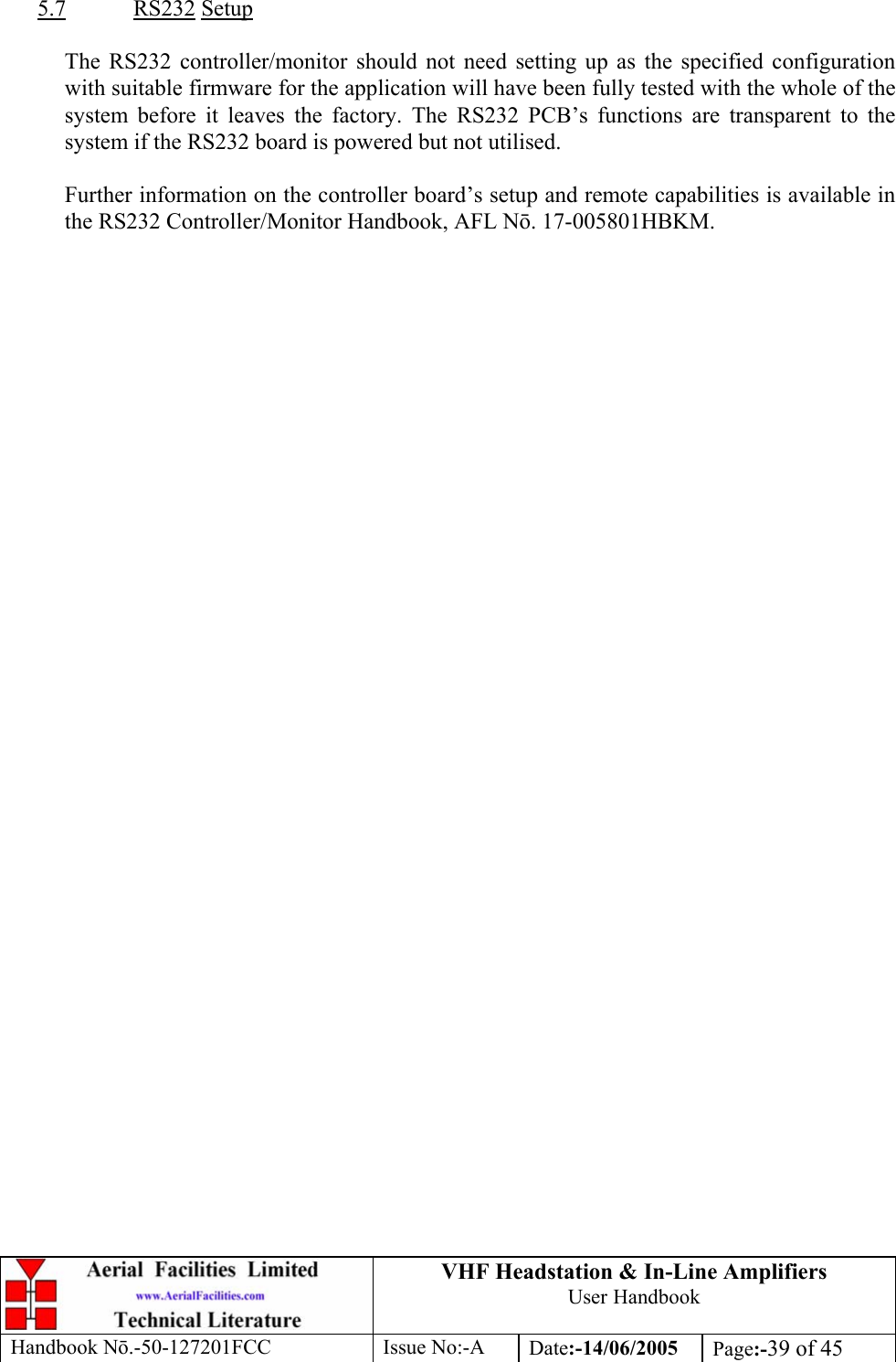 VHF Headstation &amp; In-Line Amplifiers User Handbook Handbook Nō.-50-127201FCC Issue No:-A Date:-14/06/2005  Page:-39 of 45   5.7 RS232 Setup  The RS232 controller/monitor should not need setting up as the specified configuration with suitable firmware for the application will have been fully tested with the whole of the system before it leaves the factory. The RS232 PCB’s functions are transparent to the system if the RS232 board is powered but not utilised.  Further information on the controller board’s setup and remote capabilities is available in the RS232 Controller/Monitor Handbook, AFL Nō. 17-005801HBKM.         