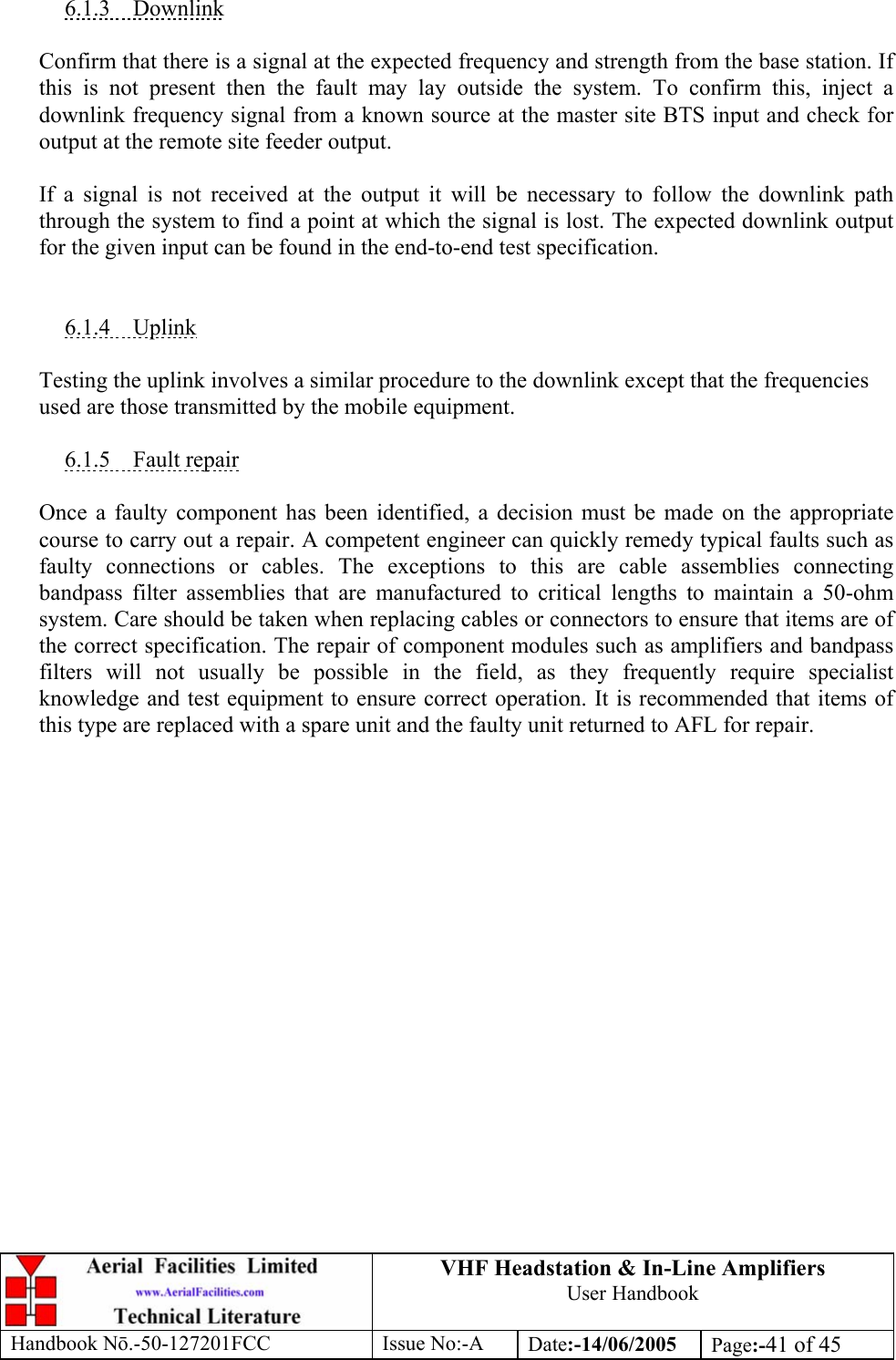 VHF Headstation &amp; In-Line Amplifiers User Handbook Handbook Nō.-50-127201FCC Issue No:-A Date:-14/06/2005  Page:-41 of 45   6.1.3 Downlink  Confirm that there is a signal at the expected frequency and strength from the base station. If this is not present then the fault may lay outside the system. To confirm this, inject a downlink frequency signal from a known source at the master site BTS input and check for output at the remote site feeder output.  If a signal is not received at the output it will be necessary to follow the downlink path through the system to find a point at which the signal is lost. The expected downlink output for the given input can be found in the end-to-end test specification.   6.1.4 Uplink  Testing the uplink involves a similar procedure to the downlink except that the frequencies used are those transmitted by the mobile equipment.  6.1.5 Fault repair  Once a faulty component has been identified, a decision must be made on the appropriate course to carry out a repair. A competent engineer can quickly remedy typical faults such as faulty connections or cables. The exceptions to this are cable assemblies connecting bandpass filter assemblies that are manufactured to critical lengths to maintain a 50-ohm system. Care should be taken when replacing cables or connectors to ensure that items are of the correct specification. The repair of component modules such as amplifiers and bandpass filters will not usually be possible in the field, as they frequently require specialist knowledge and test equipment to ensure correct operation. It is recommended that items of this type are replaced with a spare unit and the faulty unit returned to AFL for repair.  