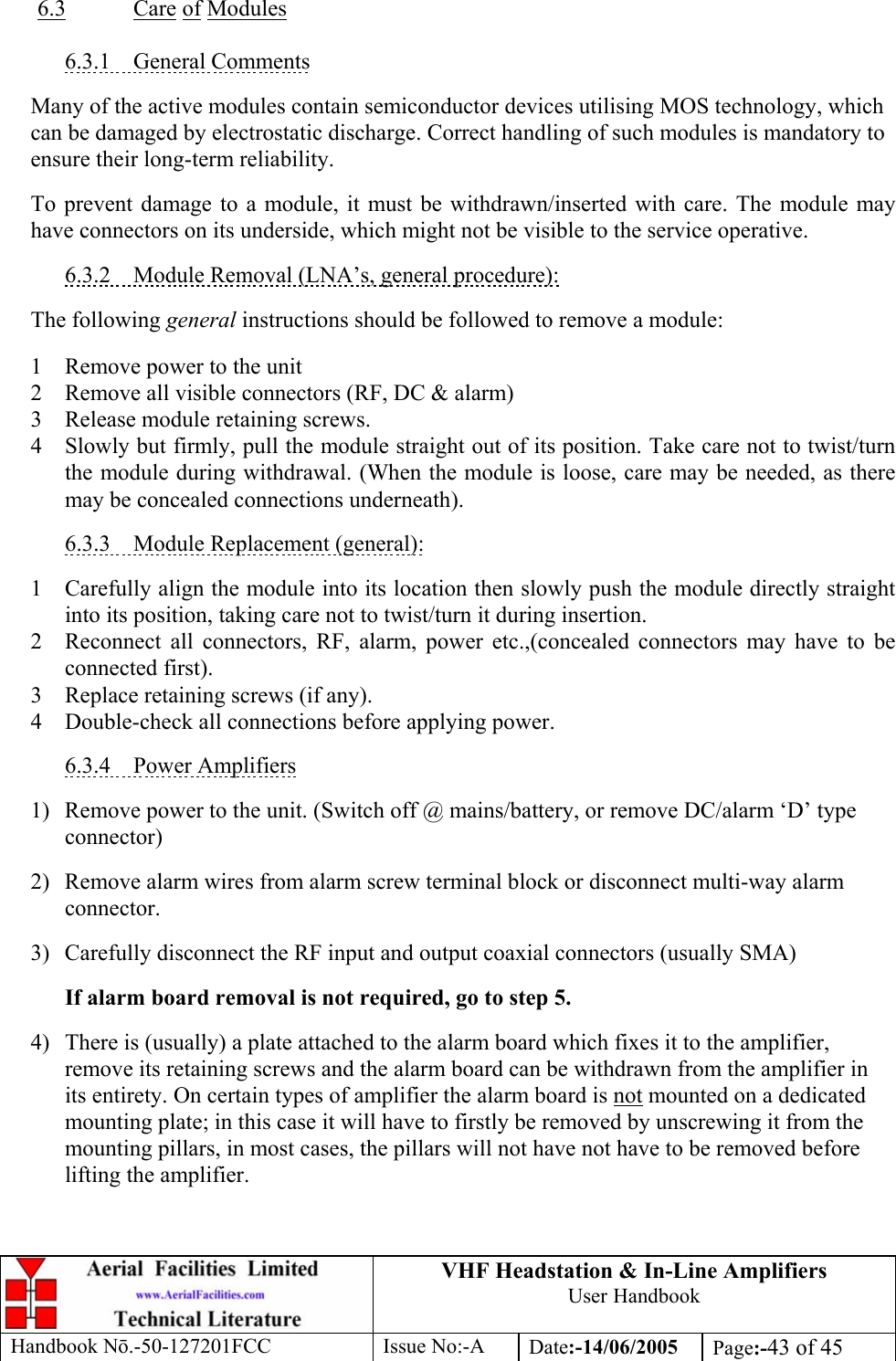 VHF Headstation &amp; In-Line Amplifiers User Handbook Handbook Nō.-50-127201FCC Issue No:-A Date:-14/06/2005  Page:-43 of 45   6.3 Care of Modules  6.3.1 General Comments  Many of the active modules contain semiconductor devices utilising MOS technology, which can be damaged by electrostatic discharge. Correct handling of such modules is mandatory to ensure their long-term reliability.  To prevent damage to a module, it must be withdrawn/inserted with care. The module may have connectors on its underside, which might not be visible to the service operative.  6.3.2  Module Removal (LNA’s, general procedure):  The following general instructions should be followed to remove a module:  1  Remove power to the unit 2  Remove all visible connectors (RF, DC &amp; alarm) 3  Release module retaining screws. 4  Slowly but firmly, pull the module straight out of its position. Take care not to twist/turn the module during withdrawal. (When the module is loose, care may be needed, as there may be concealed connections underneath).  6.3.3  Module Replacement (general):  1  Carefully align the module into its location then slowly push the module directly straight into its position, taking care not to twist/turn it during insertion. 2  Reconnect all connectors, RF, alarm, power etc.,(concealed connectors may have to be connected first). 3  Replace retaining screws (if any). 4  Double-check all connections before applying power.  6.3.4 Power Amplifiers  1)  Remove power to the unit. (Switch off @ mains/battery, or remove DC/alarm ‘D’ type connector)  2)  Remove alarm wires from alarm screw terminal block or disconnect multi-way alarm connector.  3)  Carefully disconnect the RF input and output coaxial connectors (usually SMA)  If alarm board removal is not required, go to step 5.  4)  There is (usually) a plate attached to the alarm board which fixes it to the amplifier, remove its retaining screws and the alarm board can be withdrawn from the amplifier in its entirety. On certain types of amplifier the alarm board is not mounted on a dedicated mounting plate; in this case it will have to firstly be removed by unscrewing it from the mounting pillars, in most cases, the pillars will not have not have to be removed before lifting the amplifier. 
