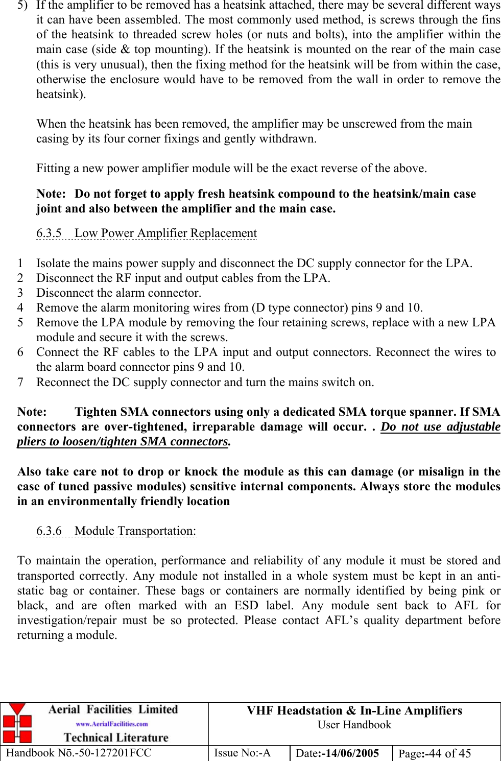 VHF Headstation &amp; In-Line Amplifiers User Handbook Handbook Nō.-50-127201FCC Issue No:-A Date:-14/06/2005  Page:-44 of 45   5)  If the amplifier to be removed has a heatsink attached, there may be several different ways it can have been assembled. The most commonly used method, is screws through the fins of the heatsink to threaded screw holes (or nuts and bolts), into the amplifier within the main case (side &amp; top mounting). If the heatsink is mounted on the rear of the main case (this is very unusual), then the fixing method for the heatsink will be from within the case, otherwise the enclosure would have to be removed from the wall in order to remove the heatsink).  When the heatsink has been removed, the amplifier may be unscrewed from the main casing by its four corner fixings and gently withdrawn.  Fitting a new power amplifier module will be the exact reverse of the above.  Note:  Do not forget to apply fresh heatsink compound to the heatsink/main case joint and also between the amplifier and the main case.  6.3.5  Low Power Amplifier Replacement  1 Isolate the mains power supply and disconnect the DC supply connector for the LPA. 2 Disconnect the RF input and output cables from the LPA. 3 Disconnect the alarm connector. 4 Remove the alarm monitoring wires from (D type connector) pins 9 and 10. 5 Remove the LPA module by removing the four retaining screws, replace with a new LPA module and secure it with the screws. 6 Connect the RF cables to the LPA input and output connectors. Reconnect the wires to the alarm board connector pins 9 and 10. 7 Reconnect the DC supply connector and turn the mains switch on.  Note:  Tighten SMA connectors using only a dedicated SMA torque spanner. If SMA connectors are over-tightened, irreparable damage will occur. . Do not use adjustable pliers to loosen/tighten SMA connectors.  Also take care not to drop or knock the module as this can damage (or misalign in the case of tuned passive modules) sensitive internal components. Always store the modules in an environmentally friendly location  6.3.6 Module Transportation:  To maintain the operation, performance and reliability of any module it must be stored and transported correctly. Any module not installed in a whole system must be kept in an anti-static bag or container. These bags or containers are normally identified by being pink or black, and are often marked with an ESD label. Any module sent back to AFL for investigation/repair must be so protected. Please contact AFL’s quality department before returning a module. 