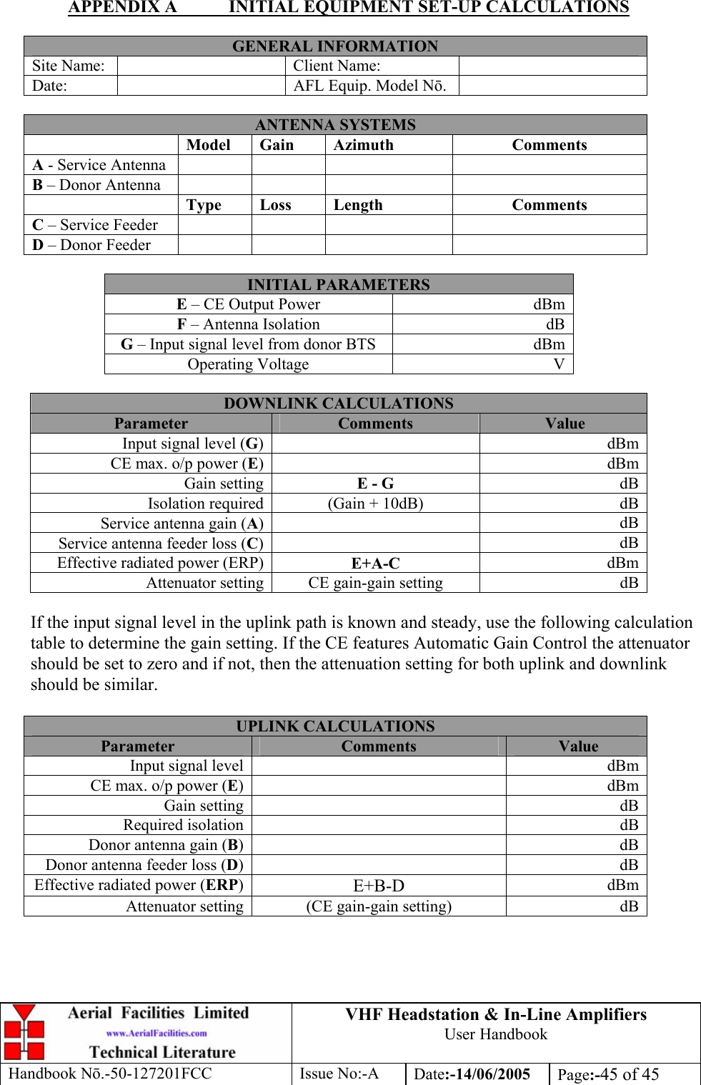 VHF Headstation &amp; In-Line Amplifiers User Handbook Handbook Nō.-50-127201FCC Issue No:-A Date:-14/06/2005  Page:-45 of 45  APPENDIX A  INITIAL EQUIPMENT SET-UP CALCULATIONS  GENERAL INFORMATION Site Name:    Client Name:   Date:    AFL Equip. Model Nō.   ANTENNA SYSTEMS  Model Gain  Azimuth  Comments A - Service Antenna       B – Donor Antenna        Type Loss  Length  Comments C – Service Feeder       D – Donor Feeder        INITIAL PARAMETERS E – CE Output Power  dBm F – Antenna Isolation  dB G – Input signal level from donor BTS  dBm Operating Voltage  V  DOWNLINK CALCULATIONS Parameter  Comments  Value Input signal level (G) dBmCE max. o/p power (E) dBmGain setting E - G  dBIsolation required (Gain + 10dB)  dBService antenna gain (A) dBService antenna feeder loss (C) dBEffective radiated power (ERP) E+A-C  dBmAttenuator setting CE gain-gain setting  dB If the input signal level in the uplink path is known and steady, use the following calculation table to determine the gain setting. If the CE features Automatic Gain Control the attenuator should be set to zero and if not, then the attenuation setting for both uplink and downlink should be similar.  UPLINK CALCULATIONS Parameter  Comments  Value Input signal level    dBmCE max. o/p power (E)   dBmGain setting    dBRequired isolation    dBDonor antenna gain (B)   dBDonor antenna feeder loss (D)   dBEffective radiated power (ERP)  E+B-D  dBmAttenuator setting  (CE gain-gain setting)  dB 