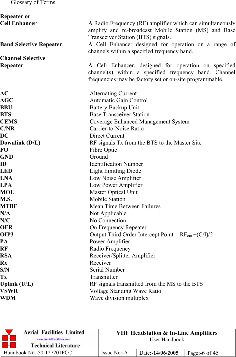 VHF Headstation &amp; In-Line Amplifiers User Handbook Handbook Nō.-50-127201FCC Issue No:-A Date:-14/06/2005  Page:-6 of 45   Glossary of Terms  Repeater or Cell Enhancer  A Radio Frequency (RF) amplifier which can simultaneously amplify and re-broadcast Mobile Station (MS) and Base Transceiver Station (BTS) signals. Band Selective Repeater  A Cell Enhancer designed for operation on a range of channels within a specified frequency band. Channel Selective Repeater  A Cell Enhancer, designed for operation on specified channel(s) within a specified frequency band. Channel frequencies may be factory set or on-site programmable.  AC     Alternating Current AGC     Automatic Gain Control BBU     Battery Backup Unit BTS     Base Transceiver Station CEMS     Coverage Enhanced Management System C/NR     Carrier-to-Noise Ratio DC     Direct Current Downlink (D/L)      RF signals Tx from the BTS to the Master Site FO     Fibre Optic GND     Ground ID     Identification Number LED     Light Emitting Diode LNA     Low Noise Amplifier LPA     Low Power Amplifier MOU     Master Optical Unit M.S.     Mobile Station MTBF     Mean Time Between Failures N/A     Not Applicable N/C     No Connection OFR     On Frequency Repeater OIP3  Output Third Order Intercept Point = RFout +(C/I)/2 PA     Power Amplifier RF     Radio Frequency RSA     Receiver/Splitter Amplifier Rx     Receiver S/N     Serial Number Tx     Transmitter Uplink (U/L)    RF signals transmitted from the MS to the BTS VSWR    Voltage Standing Wave Ratio WDM     Wave division multiplex 