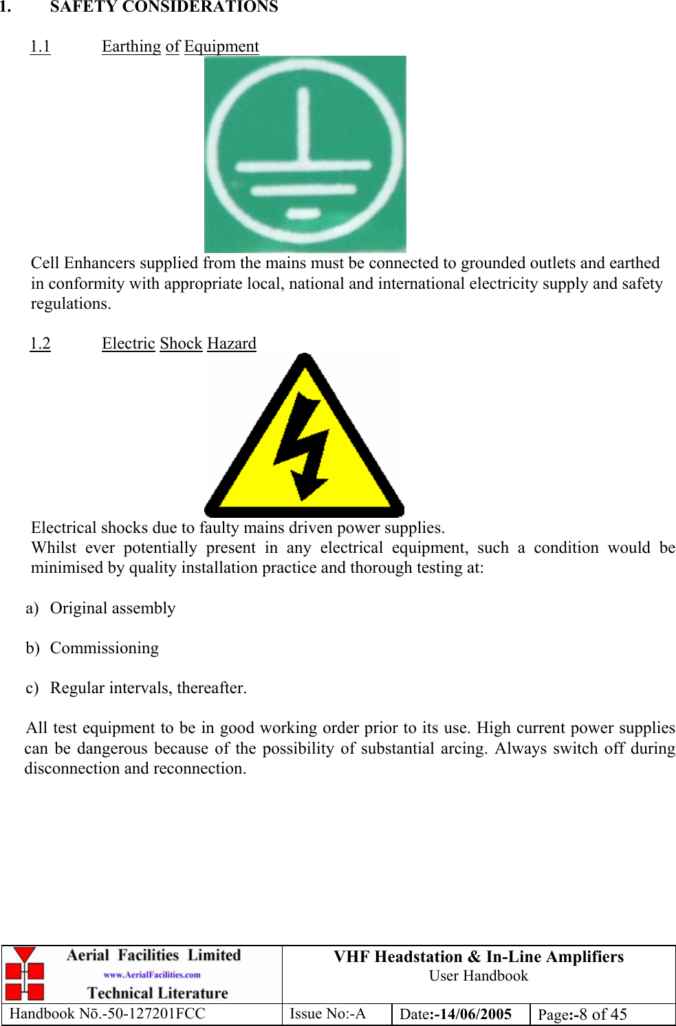 VHF Headstation &amp; In-Line Amplifiers User Handbook Handbook Nō.-50-127201FCC Issue No:-A Date:-14/06/2005  Page:-8 of 45   1. SAFETY CONSIDERATIONS  1.1 Earthing of Equipment  Cell Enhancers supplied from the mains must be connected to grounded outlets and earthed in conformity with appropriate local, national and international electricity supply and safety regulations.  1.2 Electric Shock Hazard  Electrical shocks due to faulty mains driven power supplies. Whilst ever potentially present in any electrical equipment, such a condition would be minimised by quality installation practice and thorough testing at:  a) Original assembly  b) Commissioning  c)  Regular intervals, thereafter.  All test equipment to be in good working order prior to its use. High current power supplies can be dangerous because of the possibility of substantial arcing. Always switch off during disconnection and reconnection.  