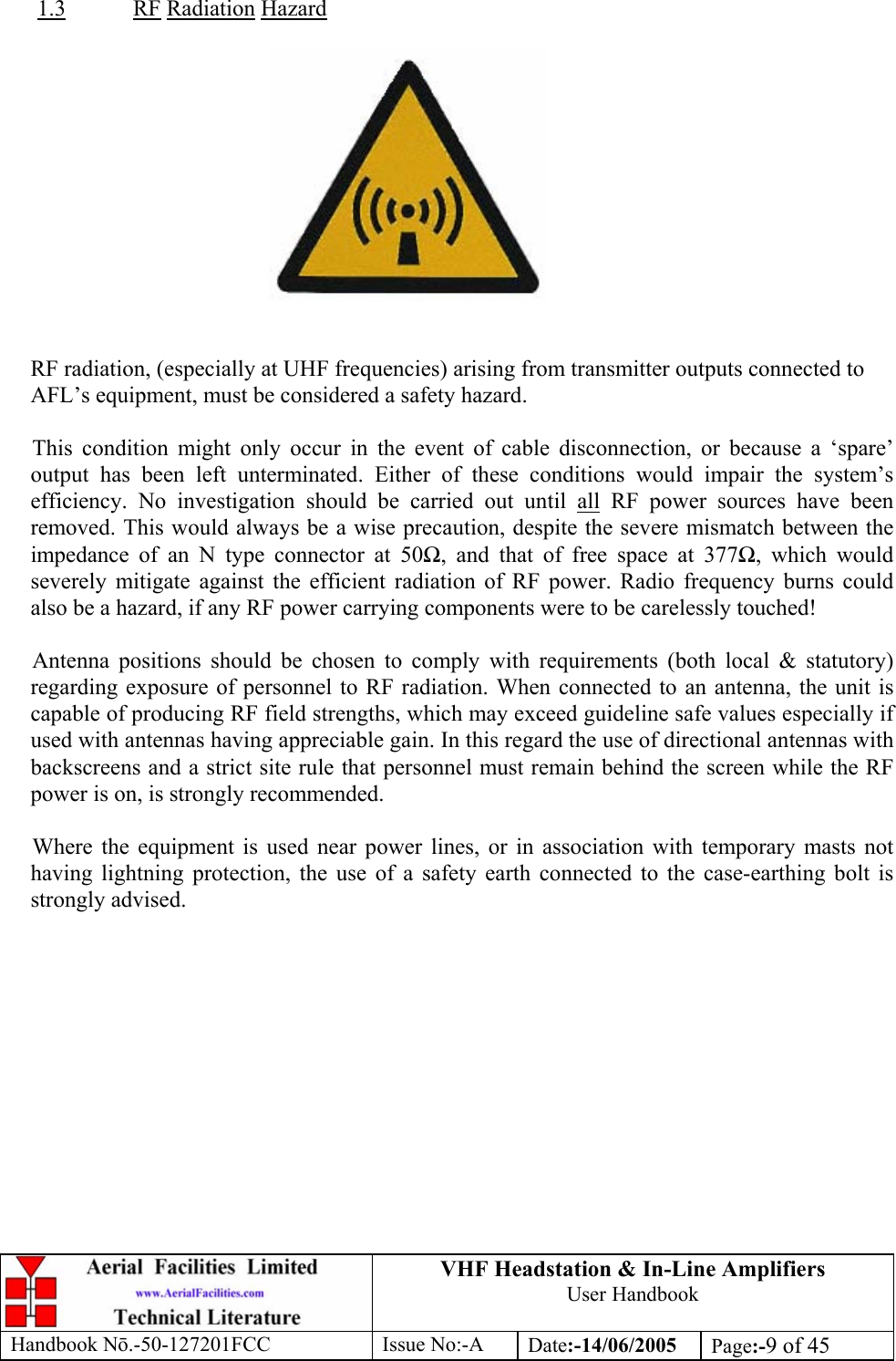 VHF Headstation &amp; In-Line Amplifiers User Handbook Handbook Nō.-50-127201FCC Issue No:-A Date:-14/06/2005  Page:-9 of 45   1.3 RF Radiation Hazard     RF radiation, (especially at UHF frequencies) arising from transmitter outputs connected to AFL’s equipment, must be considered a safety hazard.  This condition might only occur in the event of cable disconnection, or because a ‘spare’ output has been left unterminated. Either of these conditions would impair the system’s efficiency. No investigation should be carried out until all RF power sources have been removed. This would always be a wise precaution, despite the severe mismatch between the impedance of an N type connector at 50Ω, and that of free space at 377Ω, which would severely mitigate against the efficient radiation of RF power. Radio frequency burns could also be a hazard, if any RF power carrying components were to be carelessly touched!  Antenna positions should be chosen to comply with requirements (both local &amp; statutory) regarding exposure of personnel to RF radiation. When connected to an antenna, the unit is capable of producing RF field strengths, which may exceed guideline safe values especially if used with antennas having appreciable gain. In this regard the use of directional antennas with backscreens and a strict site rule that personnel must remain behind the screen while the RF power is on, is strongly recommended.  Where the equipment is used near power lines, or in association with temporary masts not having lightning protection, the use of a safety earth connected to the case-earthing bolt is strongly advised. 