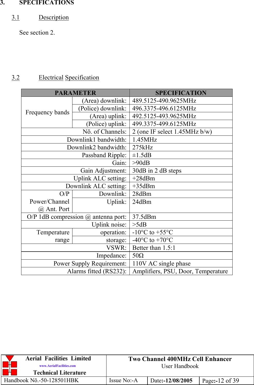 Two Channel 400MHz Cell Enhancer User Handbook Handbook N.-50-128501HBK Issue No:-A Date:-12/08/2005  Page:-12 of 39   3. SPECIFICATIONS  3.1 Description    See section 2.      3.2 Electrical Specification  PARAMETER  SPECIFICATION (Area) downlink: 489.5125-490.9625MHz (Police) downlink: 496.3375-496.6125MHz (Area) uplink: 492.5125-493.9625MHz Frequency bands (Police) uplink: 499.3375-499.6125MHz N. of Channels: 2 (one IF select 1.45MHz b/w) Downlink1 bandwidth: 1.45MHz Downlink2 bandwidth: 275kHz Passband Ripple: ±1.5dB Gain: &gt;90dB Gain Adjustment: 30dB in 2 dB steps Uplink ALC setting: +28dBm Downlink ALC setting: +35dBm Downlink: 28dBm O/P Power/Channel @ Ant. Port Uplink: 24dBm O/P 1dB compression @ antenna port: 37.5dBm Uplink noise: &gt;5dB operation: -10°C to +55°C Temperature range  storage: -40°C to +70°C VSWR: Better than 1.5:1 Impedance: 50 Power Supply Requirement: 110V AC single phase Alarms fitted (RS232): Amplifiers, PSU, Door, Temperature  