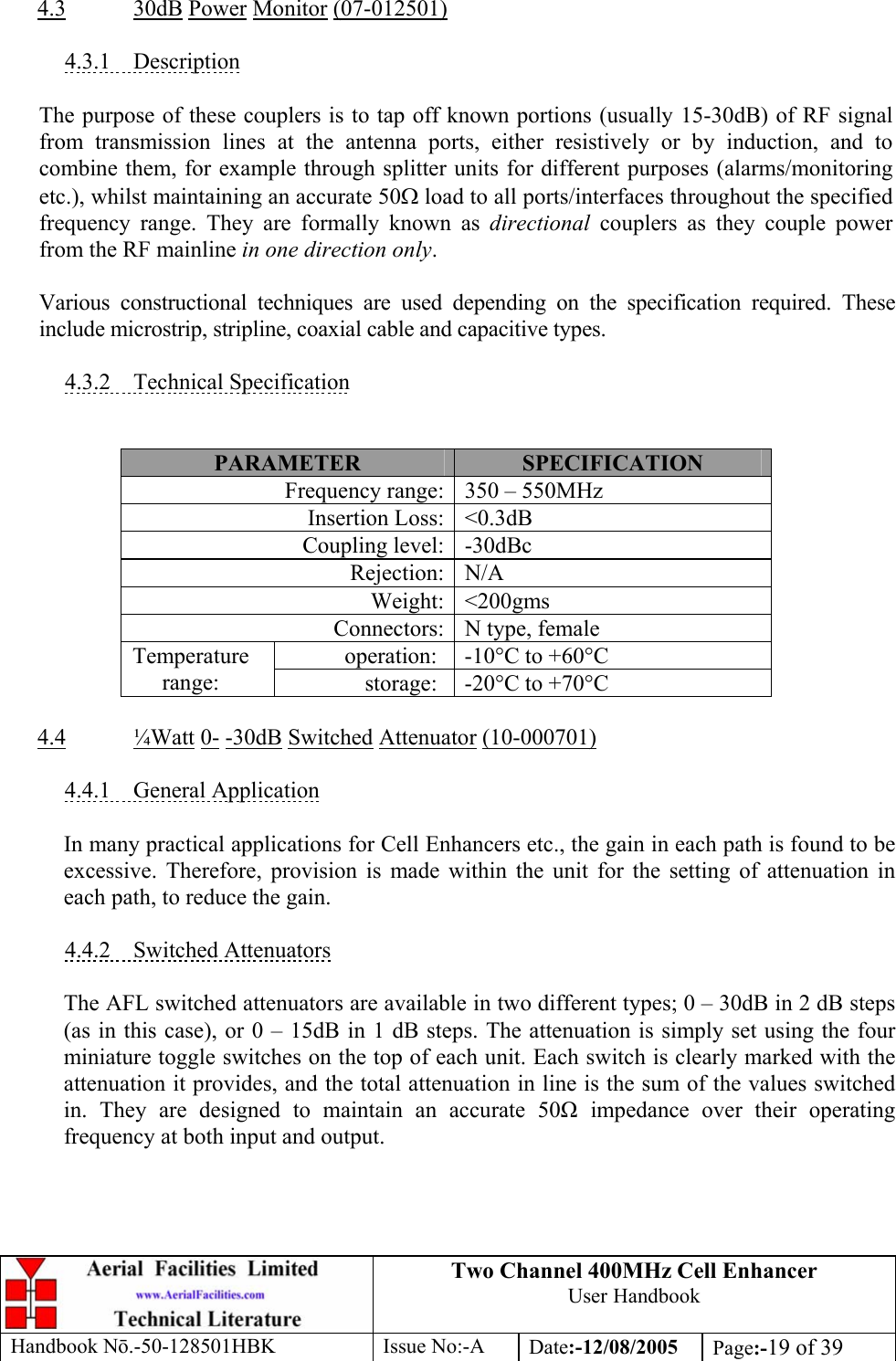 Two Channel 400MHz Cell Enhancer User Handbook Handbook N.-50-128501HBK Issue No:-A Date:-12/08/2005  Page:-19 of 39   4.3 30dB Power Monitor (07-012501)  4.3.1 Description  The purpose of these couplers is to tap off known portions (usually 15-30dB) of RF signal from transmission lines at the antenna ports, either resistively or by induction, and to combine them, for example through splitter units for different purposes (alarms/monitoring etc.), whilst maintaining an accurate 50Ω load to all ports/interfaces throughout the specified frequency range. They are formally known as directional couplers as they couple power from the RF mainline in one direction only.  Various constructional techniques are used depending on the specification required. These include microstrip, stripline, coaxial cable and capacitive types.  4.3.2 Technical Specification   PARAMETER  SPECIFICATION Frequency range: 350 – 550MHz Insertion Loss: &lt;0.3dB Coupling level: -30dBc Rejection: N/A Weight: &lt;200gms Connectors: N type, female operation:  -10°C to +60°C Temperature range:  storage:  -20°C to +70°C  4.4 ¼Watt 0- -30dB Switched Attenuator (10-000701)  4.4.1 General Application  In many practical applications for Cell Enhancers etc., the gain in each path is found to be excessive. Therefore, provision is made within the unit for the setting of attenuation in each path, to reduce the gain.  4.4.2 Switched Attenuators  The AFL switched attenuators are available in two different types; 0 – 30dB in 2 dB steps (as in this case), or 0 – 15dB in 1 dB steps. The attenuation is simply set using the four miniature toggle switches on the top of each unit. Each switch is clearly marked with the attenuation it provides, and the total attenuation in line is the sum of the values switched in. They are designed to maintain an accurate 50 impedance over their operating frequency at both input and output. 