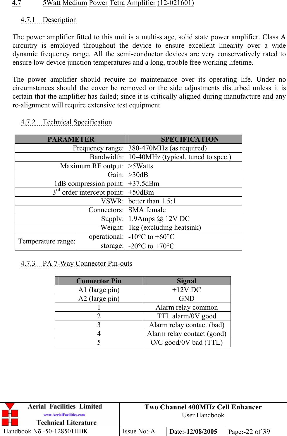Two Channel 400MHz Cell Enhancer User Handbook Handbook N.-50-128501HBK Issue No:-A Date:-12/08/2005  Page:-22 of 39   4.7 5Watt Medium Power Tetra Amplifier (12-021601)  4.7.1 Description  The power amplifier fitted to this unit is a multi-stage, solid state power amplifier. Class A circuitry is employed throughout the device to ensure excellent linearity over a wide dynamic frequency range. All the semi-conductor devices are very conservatively rated to ensure low device junction temperatures and a long, trouble free working lifetime.  The power amplifier should require no maintenance over its operating life. Under no circumstances should the cover be removed or the side adjustments disturbed unless it is certain that the amplifier has failed; since it is critically aligned during manufacture and any re-alignment will require extensive test equipment.  4.7.2 Technical Specification  PARAMETER  SPECIFICATION Frequency range: 380-470MHz (as required) Bandwidth: 10-40MHz (typical, tuned to spec.) Maximum RF output: &gt;5Watts Gain: &gt;30dB 1dB compression point: +37.5dBm 3rd order intercept point: +50dBm VSWR: better than 1.5:1 Connectors: SMA female Supply: 1.9Amps @ 12V DC Weight: 1kg (excluding heatsink) operational: -10°C to +60°C Temperature range:  storage: -20°C to +70°C  4.7.3  PA 7-Way Connector Pin-outs  Connector Pin  Signal A1 (large pin)  +12V DC A2 (large pin)  GND 1  Alarm relay common 2  TTL alarm/0V good 3  Alarm relay contact (bad) 4  Alarm relay contact (good) 5  O/C good/0V bad (TTL)  