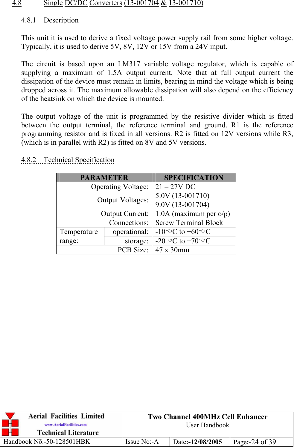 Two Channel 400MHz Cell Enhancer User Handbook Handbook N.-50-128501HBK Issue No:-A Date:-12/08/2005  Page:-24 of 39   4.8 Single DC/DC Converters (13-001704 &amp; 13-001710)  4.8.1 Description  This unit it is used to derive a fixed voltage power supply rail from some higher voltage. Typically, it is used to derive 5V, 8V, 12V or 15V from a 24V input.  The circuit is based upon an LM317 variable voltage regulator, which is capable of supplying a maximum of 1.5A output current. Note that at full output current the dissipation of the device must remain in limits, bearing in mind the voltage which is being dropped across it. The maximum allowable dissipation will also depend on the efficiency of the heatsink on which the device is mounted.  The output voltage of the unit is programmed by the resistive divider which is fitted between the output terminal, the reference terminal and ground. R1 is the reference programming resistor and is fixed in all versions. R2 is fitted on 12V versions while R3, (which is in parallel with R2) is fitted on 8V and 5V versions.  4.8.2 Technical Specification  PARAMETER  SPECIFICATION Operating Voltage: 21 – 27V DC 5.0V (13-001710) Output Voltages: 9.0V (13-001704) Output Current: 1.0A (maximum per o/p) Connections: Screw Terminal Block operational: -10%C to +60%C Temperature range:  storage: -20%C to +70%C PCB Size: 47 x 30mm  