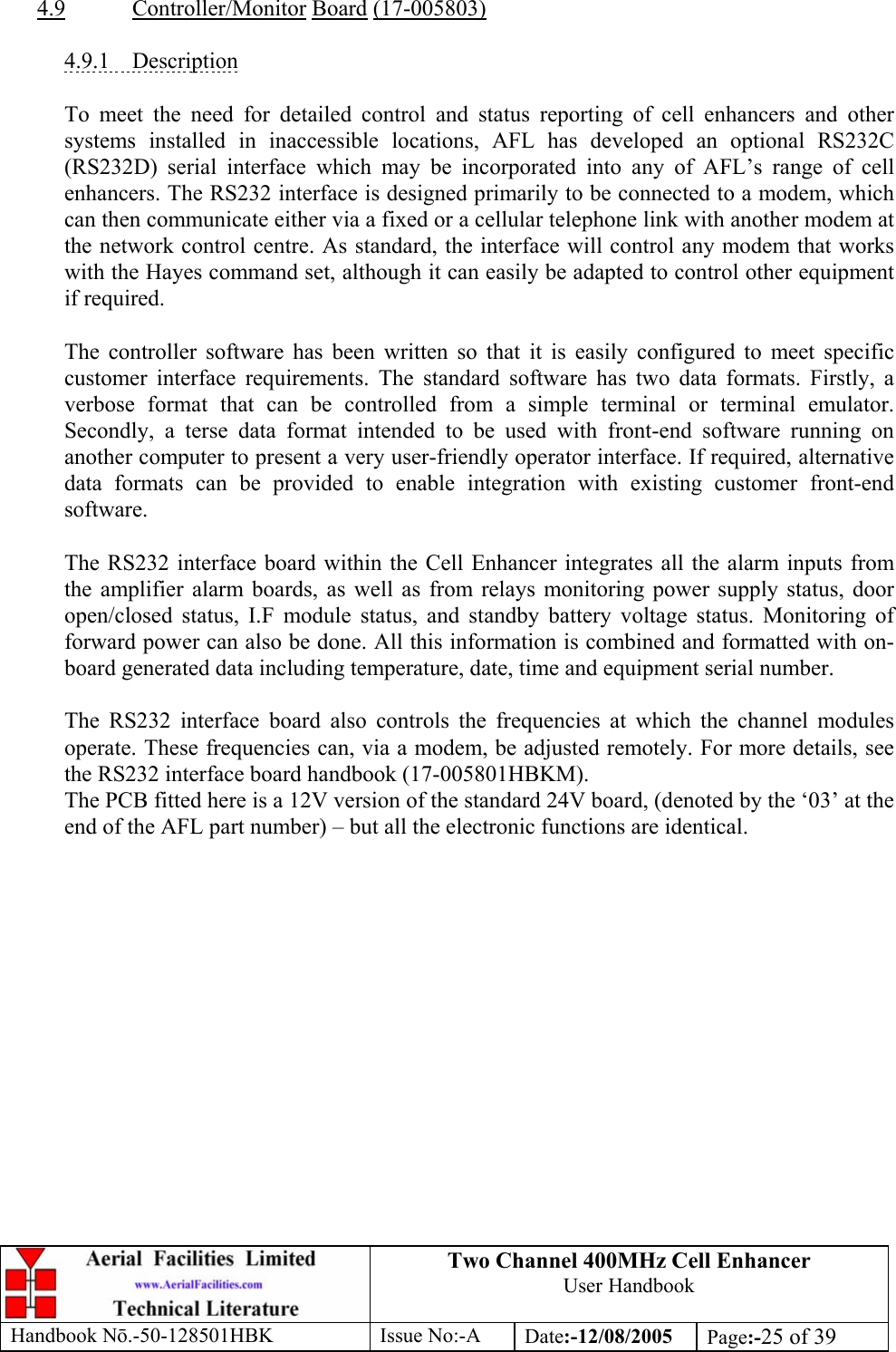 Two Channel 400MHz Cell Enhancer User Handbook Handbook N.-50-128501HBK Issue No:-A Date:-12/08/2005  Page:-25 of 39   4.9 Controller/Monitor Board (17-005803)  4.9.1 Description  To meet the need for detailed control and status reporting of cell enhancers and other systems installed in inaccessible locations, AFL has developed an optional RS232C (RS232D) serial interface which may be incorporated into any of AFL’s range of cell enhancers. The RS232 interface is designed primarily to be connected to a modem, which can then communicate either via a fixed or a cellular telephone link with another modem at the network control centre. As standard, the interface will control any modem that works with the Hayes command set, although it can easily be adapted to control other equipment if required.  The controller software has been written so that it is easily configured to meet specific customer interface requirements. The standard software has two data formats. Firstly, a verbose format that can be controlled from a simple terminal or terminal emulator. Secondly, a terse data format intended to be used with front-end software running on another computer to present a very user-friendly operator interface. If required, alternative data formats can be provided to enable integration with existing customer front-end software.  The RS232 interface board within the Cell Enhancer integrates all the alarm inputs from the amplifier alarm boards, as well as from relays monitoring power supply status, door open/closed status, I.F module status, and standby battery voltage status. Monitoring of forward power can also be done. All this information is combined and formatted with on-board generated data including temperature, date, time and equipment serial number.  The RS232 interface board also controls the frequencies at which the channel modules operate. These frequencies can, via a modem, be adjusted remotely. For more details, see the RS232 interface board handbook (17-005801HBKM). The PCB fitted here is a 12V version of the standard 24V board, (denoted by the ‘03’ at the end of the AFL part number) – but all the electronic functions are identical. 