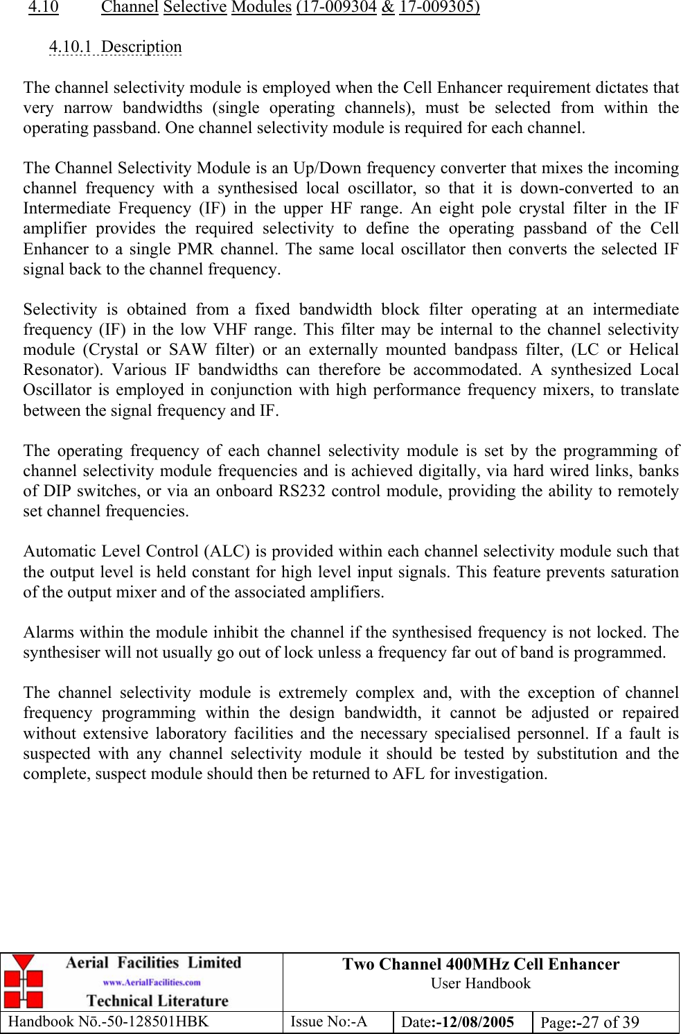 Two Channel 400MHz Cell Enhancer User Handbook Handbook N.-50-128501HBK Issue No:-A Date:-12/08/2005  Page:-27 of 39   4.10 Channel Selective Modules (17-009304 &amp; 17-009305)  4.10.1 Description  The channel selectivity module is employed when the Cell Enhancer requirement dictates that very narrow bandwidths (single operating channels), must be selected from within the operating passband. One channel selectivity module is required for each channel.  The Channel Selectivity Module is an Up/Down frequency converter that mixes the incoming channel frequency with a synthesised local oscillator, so that it is down-converted to an Intermediate Frequency (IF) in the upper HF range. An eight pole crystal filter in the IF amplifier provides the required selectivity to define the operating passband of the Cell Enhancer to a single PMR channel. The same local oscillator then converts the selected IF signal back to the channel frequency.  Selectivity is obtained from a fixed bandwidth block filter operating at an intermediate frequency (IF) in the low VHF range. This filter may be internal to the channel selectivity module (Crystal or SAW filter) or an externally mounted bandpass filter, (LC or Helical Resonator). Various IF bandwidths can therefore be accommodated. A synthesized Local Oscillator is employed in conjunction with high performance frequency mixers, to translate between the signal frequency and IF.  The operating frequency of each channel selectivity module is set by the programming of channel selectivity module frequencies and is achieved digitally, via hard wired links, banks of DIP switches, or via an onboard RS232 control module, providing the ability to remotely set channel frequencies.  Automatic Level Control (ALC) is provided within each channel selectivity module such that the output level is held constant for high level input signals. This feature prevents saturation of the output mixer and of the associated amplifiers.  Alarms within the module inhibit the channel if the synthesised frequency is not locked. The synthesiser will not usually go out of lock unless a frequency far out of band is programmed.  The channel selectivity module is extremely complex and, with the exception of channel frequency programming within the design bandwidth, it cannot be adjusted or repaired without extensive laboratory facilities and the necessary specialised personnel. If a fault is suspected with any channel selectivity module it should be tested by substitution and the complete, suspect module should then be returned to AFL for investigation.  